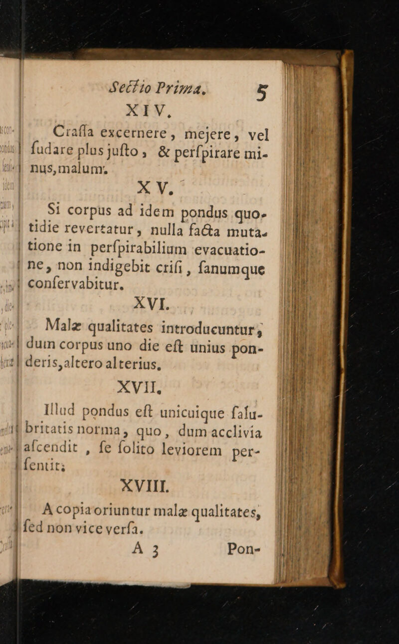 XIV, Ciafía excernere , mejere, vel ul. fudare plusyufto, &amp; perfpirare mi- *| nus,maium. X V. $1 corpus ad idem pondus quo. !| tidie revertatur, nulla fa&amp;a muta. | tione in perfpirabilium evacuatio- | ne, non indigebit crifi, fanumque | confervabitur. XVI. Malz qualitates introducuntur , duin corpus uno die eft unius pon- deris, altero alterius, XVII. Illud pondas eft unicuique fafu- yf britatis norma, quo, dum acclivia Pafcendit , fe folito leviorem per- | fentit; Tak XVIII. | Acopiaoriuntur malz qualitates, | fed non vice verfa. À 3 Pon-