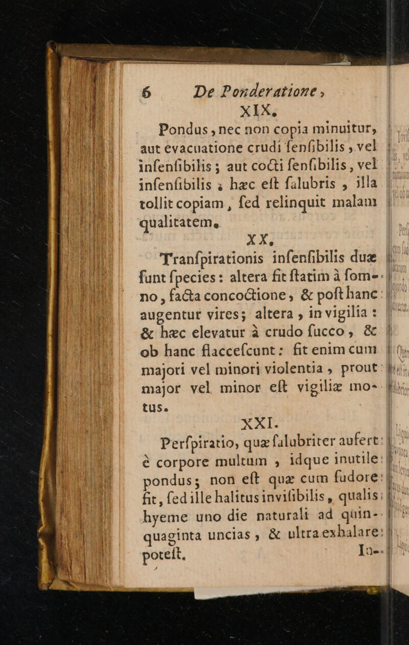 XIX, Pondus , nec non copia minuitur, aut evacuatione crudi fenfibilis ; vel infenfibilis ; aut co&amp;i fenfibilis , vel infenfibilis ; hzc eft falubris , illa tollit copiam , fed relinquit malam qualitatem, X X. Tranfpirationis infenfibilis duz funt fpecies : altera fit ftatim à fom-- no, facta conco&amp;ione ; &amp; poft hanc augentur vires; altera , in vigilia : &amp; hec elevatur à crudo fucco, &amp; ob hanc flaccefcunt: fit enim cum majori vel minori violentia , prout major vel minor eft vigiliz mo- tus. AI Perfpiratio, quz falubriter aufert fit, fed ille halitus invifibilis , qualis hyeme uno die paturalt ad quin-.| quaginta uncias , &amp; ultraexhalare:] poteft, In-.]