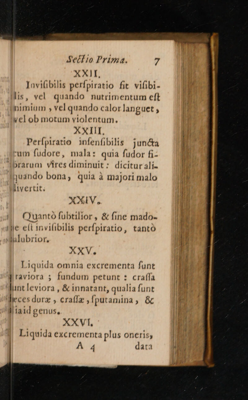 XXII, Jnvifibilis perípiratio fit vilibi- is, vel. quando nutrimentum eft nimium , vel quando calo: languet ; iwel ob motum violentum. XXIII, Perípiratio infenfibilts juncta um fudore, mala: quia fudor fi- arum vires diminuit: dicitur ali. juando bona; quia à majori malo iivertit. XXIV, ()uantó fubtilior, &amp; fine mado- Ie eít invifibilis perípiratio, tanto ) lulubrior, XXV. Liquida omnia excrementa funt raviora 5 fundum petunt * craf(la Wunt leviora , &amp; innatant, qualia funt Weces durz , craffz , [putamina ; &amp; i laid genus, XXVI, Liquida excrementa plus oneris, A 4 data