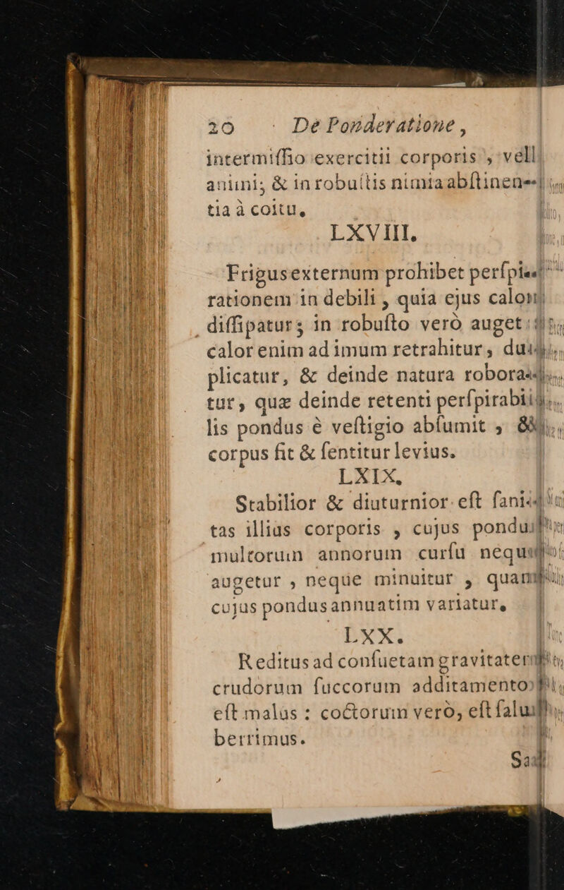 IMP ^ y 1-1 20 De Ponaeratione , intermiffio exercitii corporis vell aniini; &amp; in robuíltis nimia ab[tinene-] tia à coitu, LXVIII, Frigusexternum prohibet perfpiad^ rationem 1n debili , quia ejus calon diffipaturs in robuíto veró auget :$5; calor enim ad imum retrahitur, dui. HIR plicatur, &amp; deinde natura roboras4... Bm tut, quz deinde retenti perfpirabiis. lis pondus e veítigio abíumit ;. 8X corpus fit &amp; fentitur levius. LXIX. Srabilior &amp; diuturnior. eft fani-du tas illius corporis , cujus ponduif': multorum annorum curfu nequ augetur , neque minuitur , quampui cujus pondus annuatim varlatur, BWX. R editus ad confuetam gravitaterif crudorum fuccorum additamento eft malas : co&amp;orum vero, eft faluh. Muda n berrimus. ; ^n - -— —» S3 !