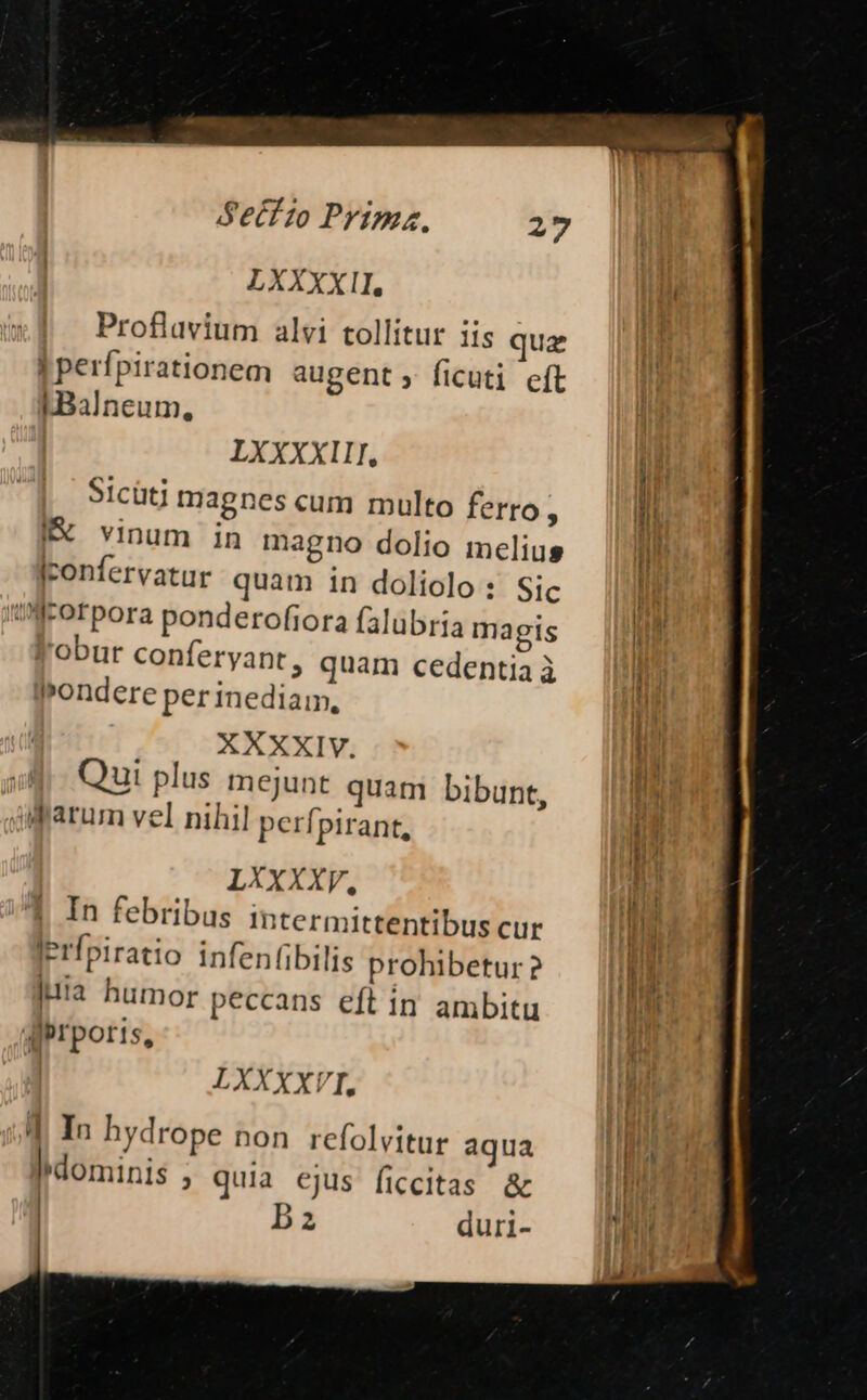 LXXXXII, Proflavium alvi tollitur iis quae [Perfpirationem augent , ficuti cft LBalneum, LXXXXIII, Sicütj magnes cum multo ferro, IX vinum in magno dolio melius Iconfervatur quam in doliolo : Sic irorpora ponderofiora falubria magis l'obur conferyant, quam cedentia à lPondere per inediam, XXXXIV. | Qui plus mejunt quam bibunt, Alparum vel nihil perfpirant, LXXXXV, In febribus Iintermittentibus cur Jerfpiratio infen(ibilis prohibetur? jua humor peccans eft in ambitu dprporis, | LXXXXVI. T In hydrope non refolvitur aqua dominis ; quia ejus ficcitas &amp; Ba duri-