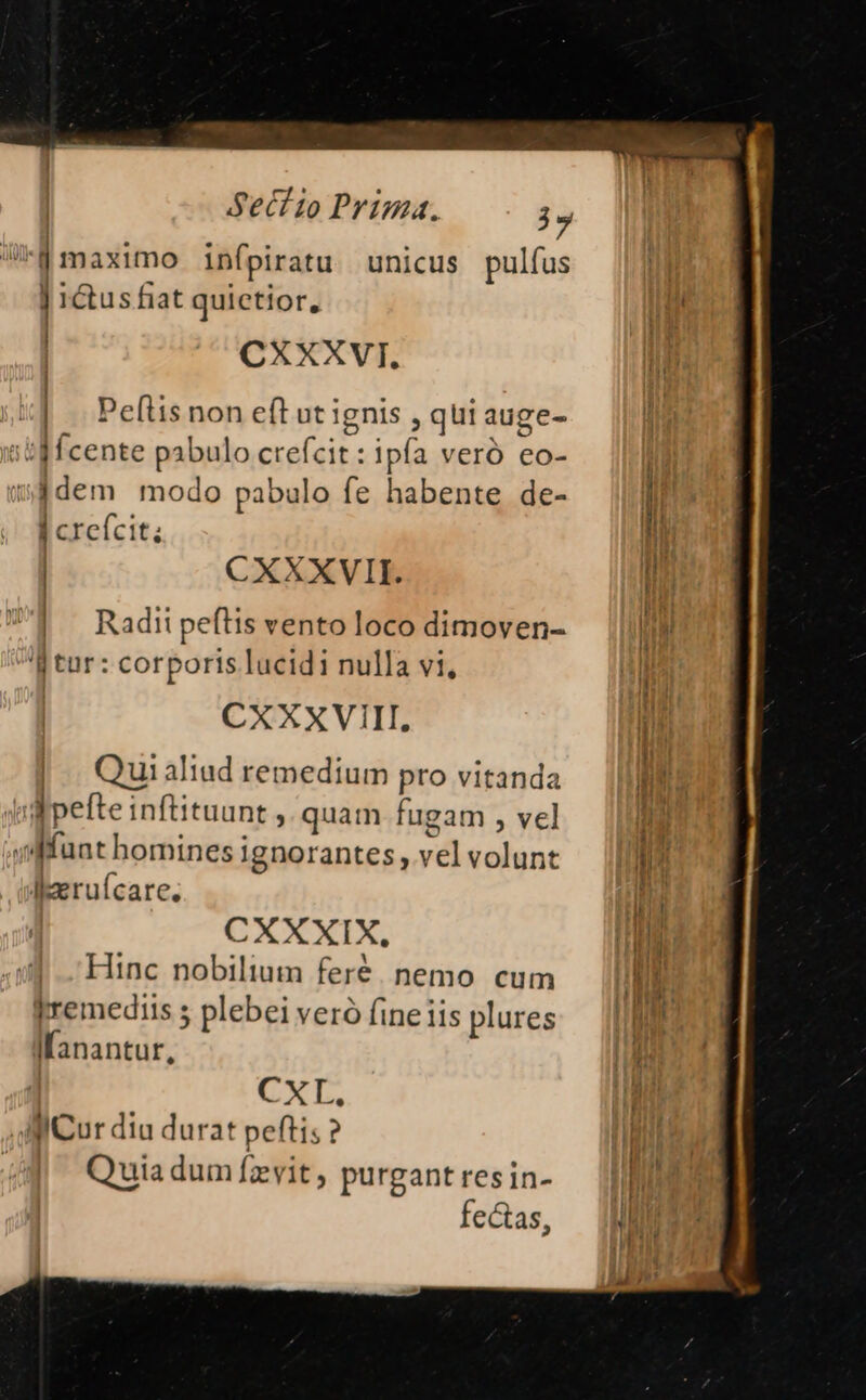 iii-d maximo infpiratu unicus pulfus d ] ictus fiat quictior, CXXXVI. OO Peftis non eft ut ignis ,qui aug itd fcente pabulo crefcit ipfa veró eo- sÉdem modo pabulo fe habente de- | crefcit; | CXXXVII. | Radii peflis vento loco dimoven- 'J tur : corporis lucidi nulla vi, CXXXVIII. |. Quialiad remedium pro vitanda Wpefte inftituunt ,. quam fugam , vel sffuat homines ignorantes, vel volunt I:eruícare. CXCXIX Hinc nobilium feré. nemo cum jremediis 5 plebei veró fine iis plures Ifanantur, CXL, lllCur diu durat peftis ? Quia dum fzvit, purgant resin- feas,