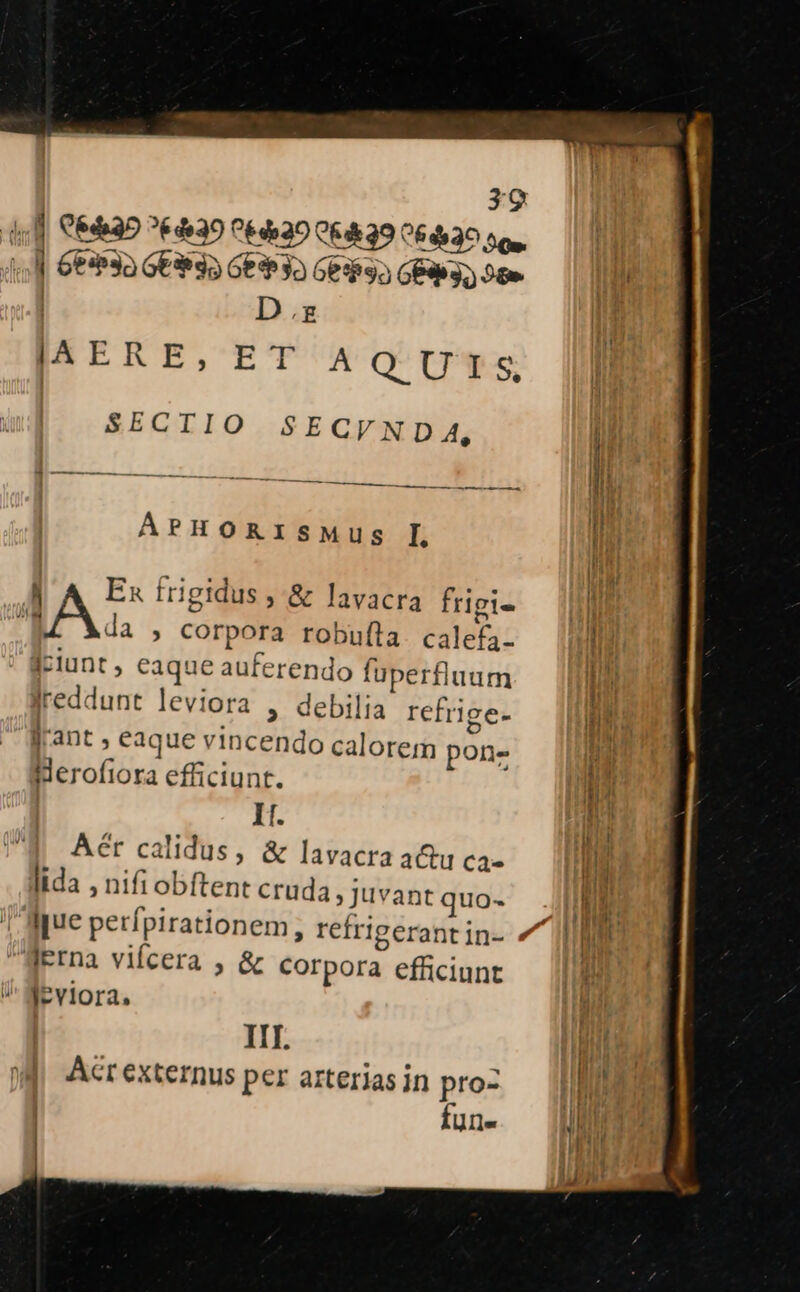 4s] G6&amp;35 ^30 0&amp;420 QR 99 064530 sos, ;]| Ge*3a GE9 35 Geh 3o Ges3» GE 3 9t | D.z |AERE, ET AQ UIS, SECTIO SECVNDA, —— Ti — —jÓ—Á APHORI SMus IL M A Ex frigidus , &amp; lavacra frigi- AA » Corpora robufta. calefa- dciunt , eaque auferendo füperfluum Jreddunt leviora , debilia refrige- lr'ant, eaque vincendo calorem pons Herofiora efficiunt. | It. Aér calidus, &amp; lavacra a&amp;u ca- lida , nifi obftent cruda Juvant quo- Ierna vifcera , &amp; Corpora efficiunt leviora. III. Acr externus per arterias in pro- fune
