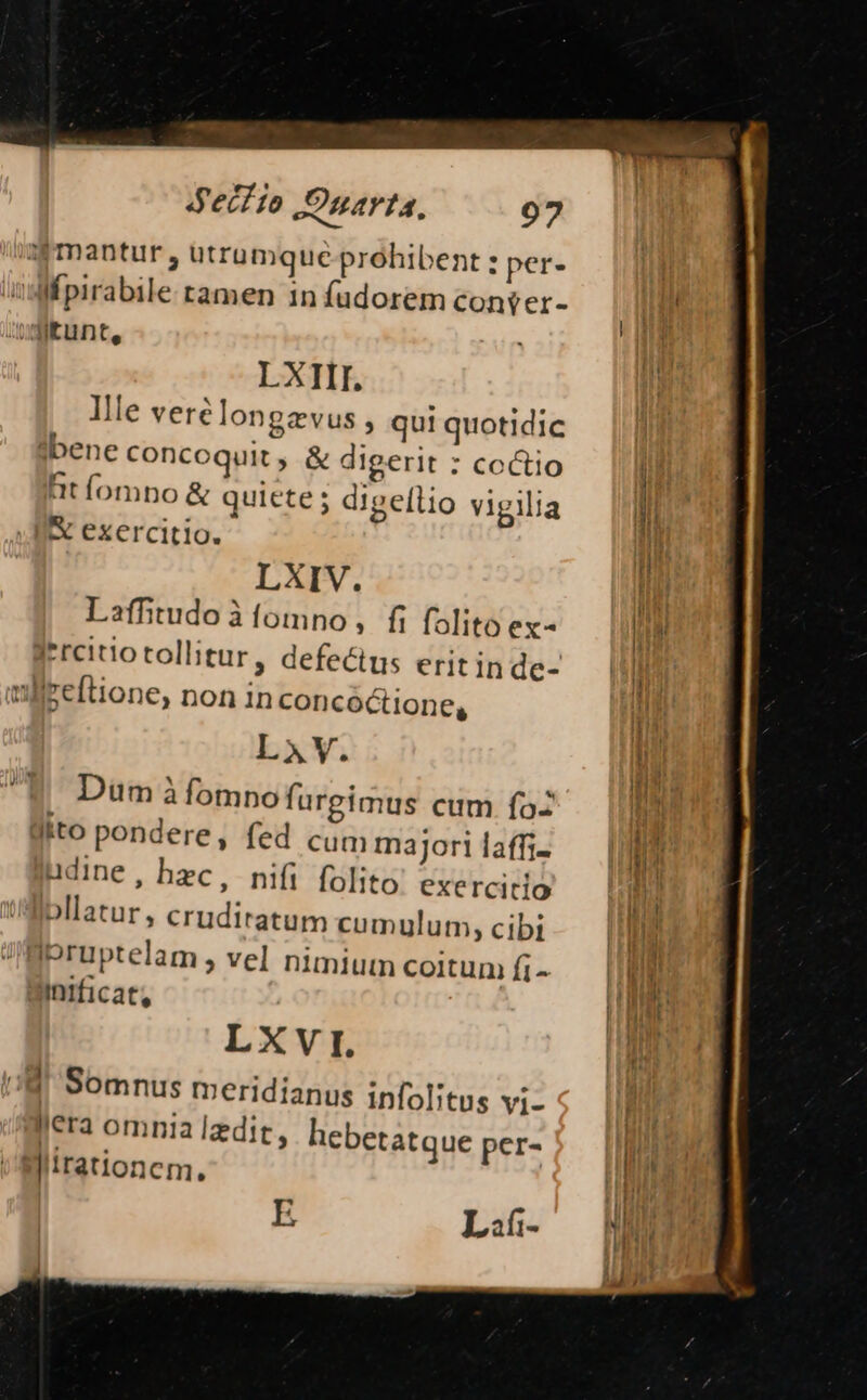 Sd'ecf io JJnarta, 907 a Pmantur , utrumque prohibent : per. Mfpirabile tamen 1n fudorem conser- LXIII. Ille vere longzvus , qu! quotidic ?:bene concoquit , &amp; digerit : coctio ütíompno &amp; quiete ; digellio vigilia &amp; exercitio. LXIV. Laffitudo à fomno, fi folito ex- I'reiiotollitur, defectus eritinde- mlleeftione, non in concoctione, LAV. Dum à fomno furgimus cum fa üito pondere, fed cum majori laffi- udine, hec, nifi folito exercitio lbllatur, crudiratum cumulum, cibi Ipruptelam , vel nimium coitum fi- Intficat, LXVI. 18 Somnus meridianus infolitus Vi- era omnia ledit, hebetatque per- Nirationcm.