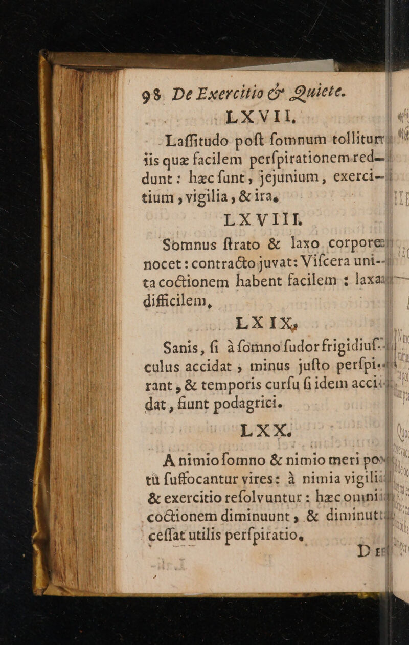 LXVII, MM Laffitudo poft fomnum tollitur s * dU dis quz facilem perfpirationem red! ET dunt: hecfunt, jejunium, exerci-j ug tium , vigilia , &amp; ira, OI LXVIII. SEIT Somnus flrato &amp; laxo. corpore nocet : contracto juvat: Vifcera uni--| tacoctionem habent facilem ; laxa: difficilem, LXIX, Sanis, fi à fomno fudor frigidiuf- 4i. culus accidat ; minus jufto perípi-4i rant , &amp; tempotis curfu fi idem acci. dat , fiunt podagrici. LXX, A nimiofomno &amp; nimio meri po | tü fuffocantur vires: à nimia vigili M &amp; exercitio refolvuntur : hzc omnii [n coctionem diminuunt , &amp; diminuttds m ceffat utilis perfpiratio, Didi: