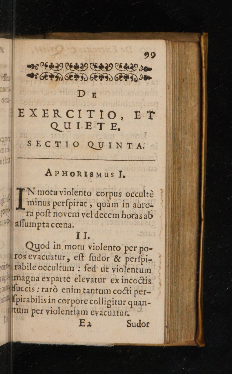 «$439 C39 CEA39 C6da^ 5g, — (10 du| — *9$66935 GE 35 Ge$35 669 32 50» n D r l |EXERCITIO, Et |l QULE T E. ! SECTIO QUINTA. I | | d g— En ————————————— ii li | li APHoRIsMus I, LER it] M | TN motuviolento corpus occulte : [Tm | . . x d  T ] | E minus perfpirat , quàm 1n aüró- np ra poft novem vel decem horasab ^t P affumpta ccena. M: I I. Hn Quod in, motu violento perpo- | jos evacuatur, eft fudor &amp; pertpi- ni ffilrabile occultam : fed: dt violentum MN i! magna exparte elevatur ex incoctis i Mfuccis:raró enimtantum co&amp; per- Af pirabilisin corpore colligitur quan- litum per violentiam evacuatür. E2 Sudor : tl