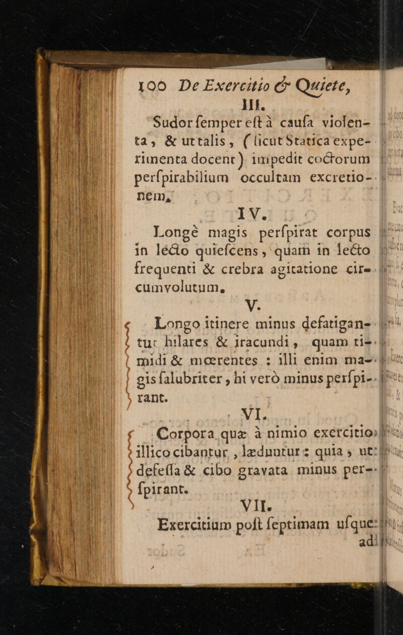 — - * I00 De Exercitio C Qui 11. Sudor femper eftà caufa violen- i ta; & uttalis, (licutStatica expe- IINE rinenta docent ). impedit coctorum perfpirabilium occultam excretio- E nem, (a IV. i i Longé magis perípirat corpus in lé&o quiefcens , quam in lecto frequenti & crebra agitatione cire cumvolutum, Á ete, V. Longo itinere minus defatigan- tu: hilares & jracundi, quam tis midi& meerentes : illi enim ma- gis falubriter , hi veró minus perípi- rant. dup | VI. Corpora quz à nimio exercitio» illico cibantur , lednntur 2 quia ; ut: feu 5 defeffa & cibo gravata. minus per--| fpirant. | VII. [ M Exercitium poft feptimam ufque; E | | adi fr