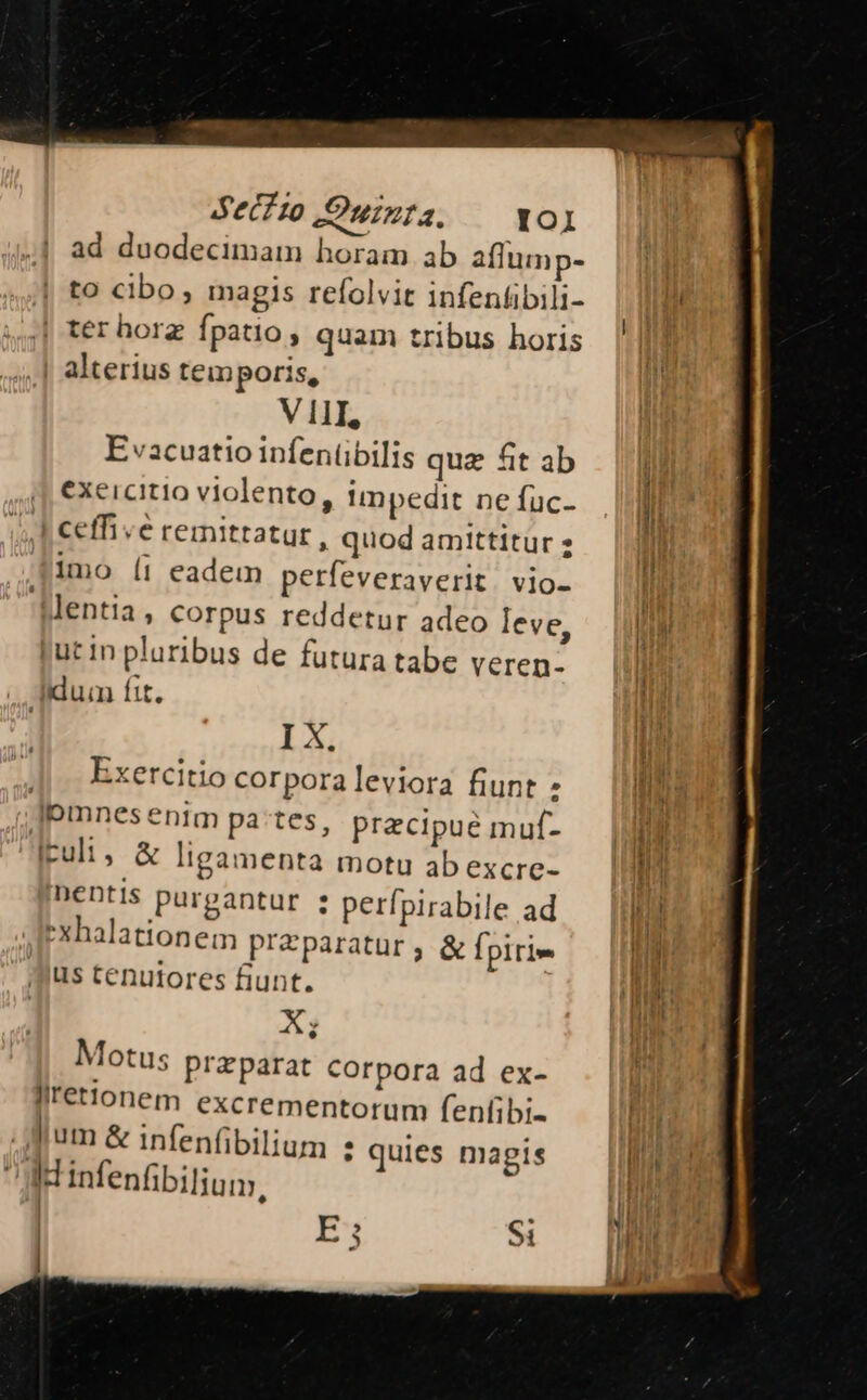 Secfto JSoninta. IOIl ad duodecimam horam ab affump- to cibo, magis refolvit infentibili- | ter horg fpatio, quam tribus horis alterius temporis, VIII, E vacuatio infentibilis quz fit ab exercitio violento, !mpedit ne fuc- | ceffive reinittatur, quod amittitur 2 imo (i eadem perfeveraverit. vio- lentia, corpus reddetur adeo leve, put In pluribus de futura tabe veren- .. didum fit. I X. Exercitio corporaleviora fiunt : |pmnes enim pates, precipue muf- iculi, & ligamenta motu ab excre- 'nentis purgantur : perfpirabile ad Iexhalationem preparatur ; & fpirie us tenutores fiunt. X; Motus praparat corpora ad ex- llret!'oném excrementorum fenfibi- Jum & infenfibilium : quies magis Ü infenfibilium, | Si