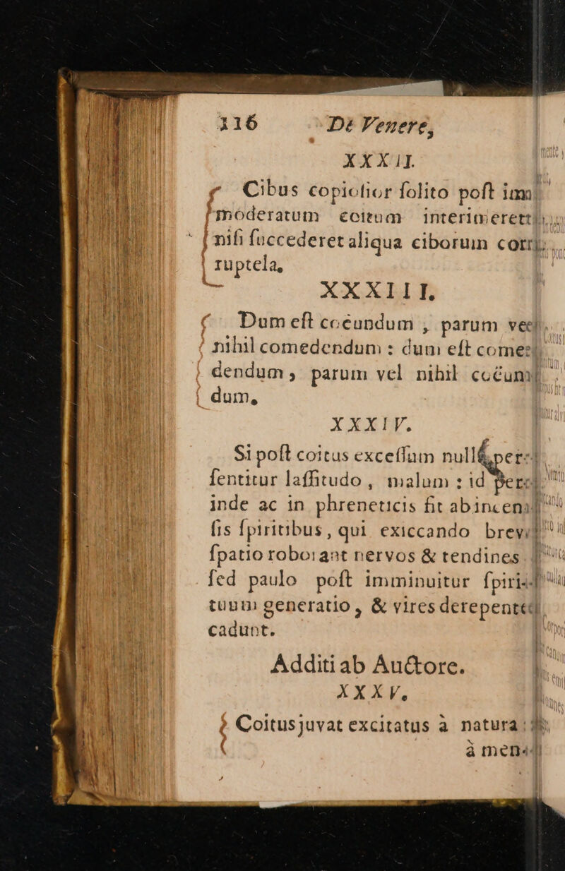 XXXIII. E Cibus copicfior folito poft ium Mods HN moderatum citum interimerettl | ' j nifi fuccederet aliqua ciborum corr]; ruptela, | * XXXIII. Dum eft cceupdum , parum vec nihil comedendum : dum eft come: dendum parum vel nibil cocum] dum, XXXIV. Si poft coitus exceffum null&amp;pez-l fentitur laffitudo , malum : id Berl inde ac in phreneticis fit abinceni] fis fpiritibus, qui. exiccando. brey; d! fpatio roborant nervos &amp; tendines fed paulo poft imminuitur [piri T tuum generatio, &amp; viresderepenttd cadunt. Additi ab Au&amp;ore. XXXV, ? Coitusjuvat excitatus à. natura ; de j | à men«
