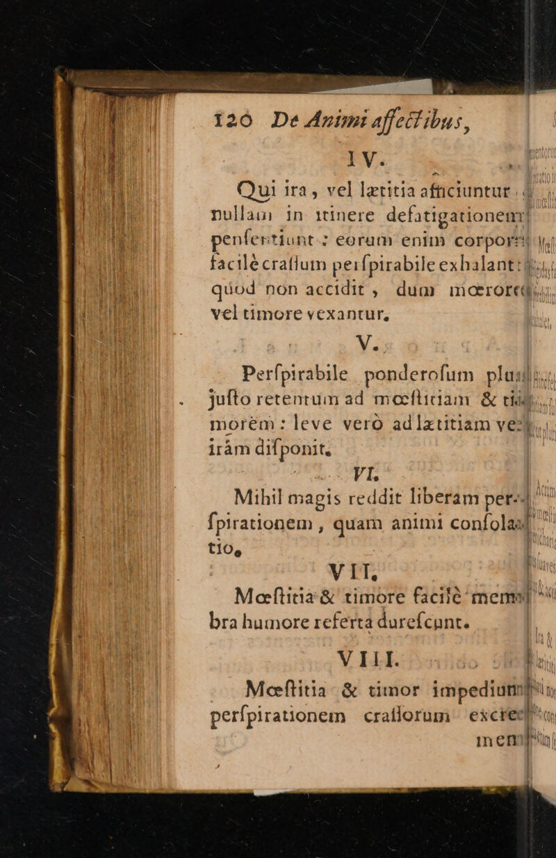 IV. Qui ira , vel lztitia aftciuntut nullaumi in itinere defatigationem! penfer itjunt.: eorum enim nos iu Wal facilécratium pei [pirabile exhalant:? quod non accidit ,. dum. moaeroredou, vel timore vexantur, V. Perfpirabile | ponderofum plus | An . Jufto retentum ad moeflician &amp; tia: E morem : leve vero adlatitiam vezj. iràám ditponrt VI. Mihtl magis reddit liberam per-4 fpirationem , quam animi confolaal tio, VIT. Moftiina&amp; timore facilé memo bra humore referta durefcunt. V ILI. | t | Mofltitia. &amp; timor Eee dm Nt perfpirationem | craflorum | escrecd] | in Cm » rl