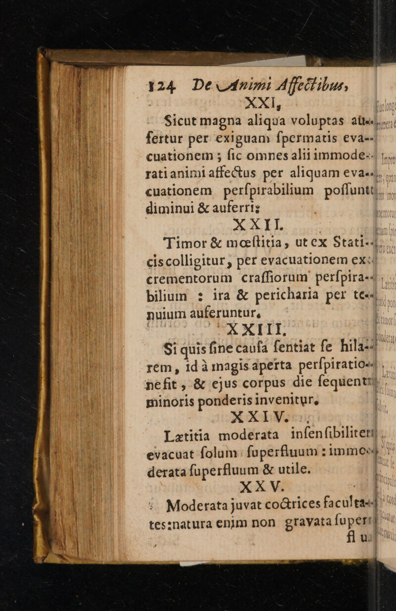XXI, Sicut magna aliqua voluptas att. fertur per exiguam fpermatis eva-- cuationem ; fic omnes alii immode--. ,,,. ratianimi nad per aliquam eva««, cuationem perfpirabilium poffuntt,, diminui &amp; auferri; : XXIL Timor &amp; mollitia, utex Stati-4 ciscolligitur, per evacuationem ex: crementorum craffiorum perfpira-- bilium : ira &amp; pericharia per te«4 nuium auferuntur, «A XIII, | Si i quis fi fine caufa fentiat fe hila-2 rem , id à magis aperta perfpiratio« , nefit , &amp; ejus corpus die fequentis minoris ponderis invenitur, XXIV, Latitia moderata infenfibiliterj evacuat folum: füperfluum zimmosg derata fuperfluum &amp; utile. | XXV. Moderata juvat co&amp;rices facile | tes:znatura enim non gravata fuperr] o i