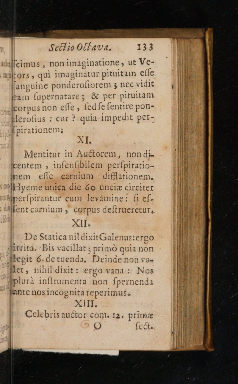 Sectio Otfava. 113 fecimus , non 1maginattone , ut Ve- lors , qui ^ra iat r pituitam effe ili anguine ponde rofiorem s nec vidit n lam n noneiin &amp; pter pituitam HH Ácorpus non effe, fedíefentire pon- i klerofi s :curr quia impedit per- i [piratio em; M XI. M Mentitur in Auctorem, nondi- 3 rentem , 1nfet (ibilem perípiratio- ht inem e(le. carnium - difflationem, li lHyeme unica die 6o unciz circiter ' eperfpirantar cam levamine: fi ef- d lent carnium ,' corpus deítrueretur, Tit (URL AIL. I I; ER pios n De Statican il dixitGalenus:ergo Lo ps bt: vacillat ; primó q üia non ill legit 6. detuenda, Dein de non va» Md liec nihiEdixit: ergo vana :: Nos lid plurà inftrumenta non fpernenda 1 iuf lante nos incognita reperimus. Celebrisauctor com. 12. prima Q a