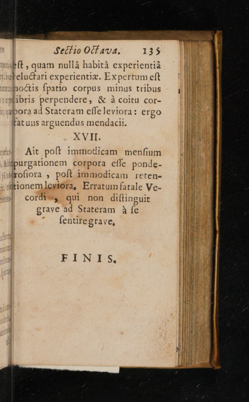 Ift, quam nullá habità experientia ifeluctari experientiz. Expertum eft wonoctis fpatio corpus minus tribus iibris perpendere, &amp; à coitu cot- jufpora ad Stateram effeleviora: ergo fatuus arguendus mendacii. XVII. Ait poft immoticam menfium ugpurgationem corpora efle p. oÜnde- allrofiora , poft immodicam reten- jtionemleviora, Erratum fatale Ve- cordtes qui non diftingui c grave ad Stateram 3 (d fentiregtave, FINIS,