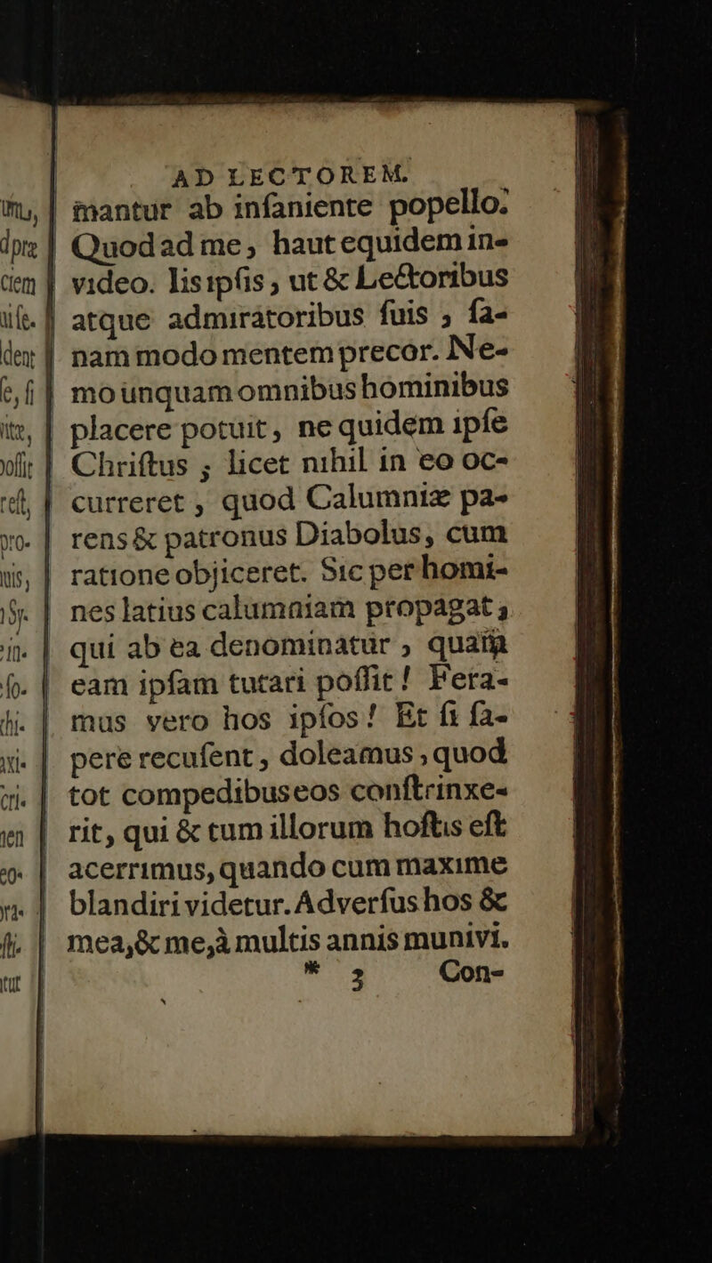| AD LECTOREM. iantur ab infaniente popello. Quodad me, hautequidem in- | video. lisipfis , ut & Le&oribus | atque admirátoribus fuis ; fa- | nammodo mentem precor. Ne- | mounquam omnibus hominibus | placere potuit, ne quidem ipfe Chriftus ; licet nihil in eo oc- | curreret , quod Calumniz pa- rens & patronus Diabolus, cum | rationeobjiceret. Sic per homi- nes latius calumniam propagat ; qui ab ea denominatur ; quat mus vero hos ipíos! Et fi fa- pere recufent , doleamus , quod tot compedibuseos conftrinxe- rit, qui & tum illorum hoftis eft acerrimus, quando cum maxime blandiri videtur. Adverfus hos & mea,& me,à multis annis munivi. pfi Con-