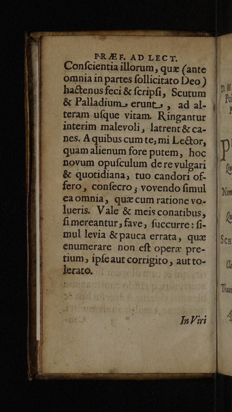 —— a Eee D TEE I IX OLILTGDIL UE PRJEF. AD LEC T. Conícientia illorum, quz (ante omnia in partes follicitato Deo ) ha&amp;enusfeci &amp; fcripfi, Scutum &amp; Palladium; erunt; , ad al- teram ufque vitam. Ringantur interim. malevoli, latrent &amp; ca- quam alienum fore putem, hoc novum opuículum de re vulgari &amp; quotidiana; tuo candori of- fero, confecro ; vovendo fimul eaomnia, quacum ratione vo-