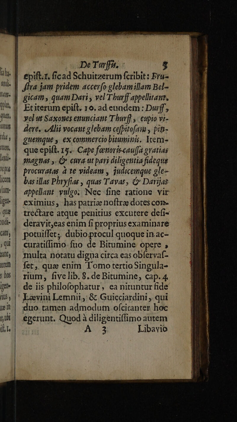 lf] (Ut (7p tM Iu (etri yidi« ; Qui yitts iure y hos [fte yen jy ub 1 De Turffa, 5 £pifl.1. ficad Schuitzerum fcribit: Fro fira jam pridem accev(o glebam illam Bel- Etiterum epift. 160. ad eundem : Durff, que epift. 15.- Cape fatoríiscau(fa gratias gnagtas y. Ó» cura.ut pari diligentia fideque procuratas. à t€ videam , judicemque gle-- bas illas Pbryfias , quas Tavas, &amp; Darijas appellant vulgo. Nec fine ratione vir trectare atque penitius excutere defi- deravit;eas enim fi proprius examinare potuiffet;. dubio. procul quoque in.ac- curati(fimo-fuo de Bitumine opere ; multa notatu digna circa eas obfervaf- Íet, quz enim Tomo tertioSingula- rium, fivelib. 8.de Bitumine, cap. 4. de iis philofophatur. ea nituntur fide Levini Lemnii,: &amp; Guicciardini , qui duo. tamen admodum ofciranter hoc egerunt. Quod à diligentiffimo autem