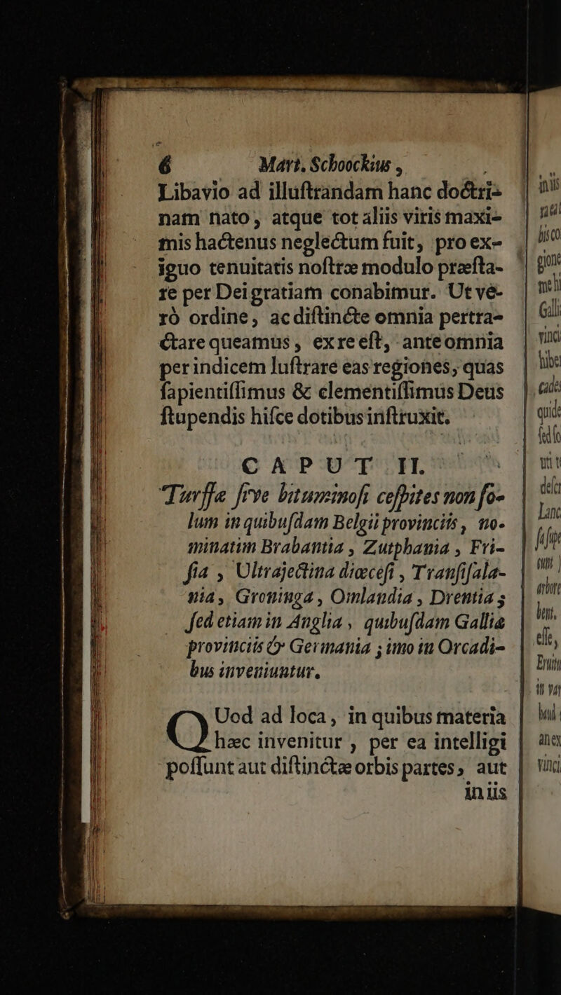 X mec uua roe eme — Mart. Schoockius , Libavio ad illuftrandam hanc doctri nam nato, atque tot aliis viris maxi- mis hactenus negle&amp;um fuit, pro ex- iguo tenuitatis nofttze modulo praefta- re per Deigratiam conabimur. Ut ve- ro ordine, acdiftincte omnia pertra- Garequeamus , exreeft, anteomnia perindicem luftrare eas regiones, quas fapientiffimus &amp; clementiffimus Deus ftupendis hifce dotibusinftruxit. C APUT'.F. Turffe rye batusemnoft cefhites non fo- lum in quibufdam Belgii provinciis, mo- mitatim Brabantia , Zutphauia , Fri- fia , Ultrajetina dieceft , Tranfi[ala- yia, Grominga , Omlandia , Drentia ; Jed etiam in Anglia, quibufdam Gallia provinciis &amp; Germania ; imo iu Orcadi- bus inveuiuutur, Ad f bai: aniey Vinci