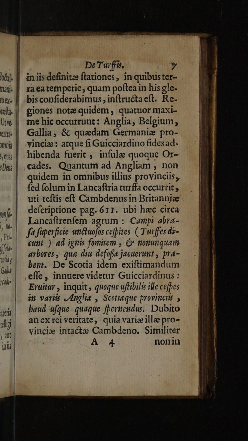 E DeTuiffís. » hij | iniisdefinites ftationes, in quibuster- Wa. | raeatemperie, quam pofteain his gle- tx» | .bisconfiderabimus ; inftructa eft. Re- mi. | giones note quidem , quatuor maxi- Une || me hic occurrunt: Anglia, Belgium, «m | Gallia, &amp; quadam Germanie pro- wm | vincis: atque fi Guicciardino fidesad- yqia | hibenda fuerit ; infulae quoque Or- (Das | , cades. Quantum ad Angliam , non quidem in omnibus illius provinciis, fed folum in Lancaftria turffa occurtit ; uti teftis eft Cambdenusin Britanniae. defcriptione pag. 611. ubi hac circa : Lancaftrenfem agrum :. Campi abra- | m.| Jafüperficie unctuofos ce[pites (T uiffes di- fj eunt ) ad ignis fomitem , C tiomunquam ui arbores , qua dii defofe jacuerumt , pra- iii; ii da Gili bent. De Scotia idem exiftimandum .| ,effe, innuere videtur Guicciardinus : (ili ml Wels han Eruitur , inquit, quoque uftibilis ile ce(pes in variis vAnglie , Scotieque provinciis , gen | — baud ufque. quaque Leid djj| amexrelveritate, quia variezilloe pro- vincla intacta Cambdeno, Similiter A 4 nonin
