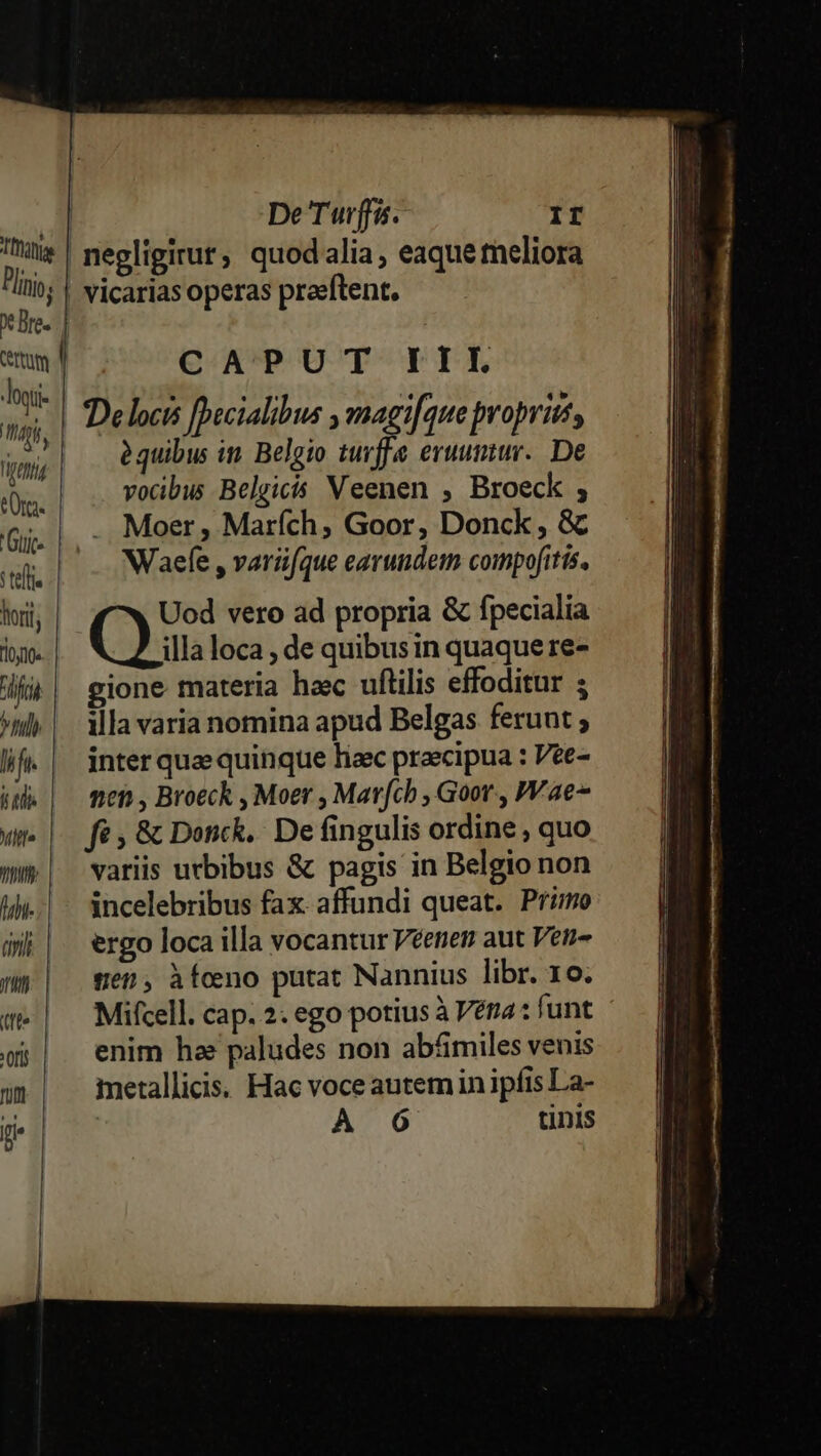 loi- niger eOr. 'Gujc- Tteff lori done fri ^hulh lifi T3 Mff» py fhi- (ini (n tff» x (fi fü E. | ] De Turffis. II negligirut; quodalia , eaque tneliora CAPUT IIL IDelocis fbecialibus ,magi[que propriis, àquibus in. Belgio tuvffe eruumur.. De vocibus Belgicís Veenen , Broeck ; Moer , Marích, Goor, Donck , &amp; Waefe , varü[que earundem compofitis, Uod vero ad propria &amp; fpecialia Qu. loca , de quibusin quaque re- gione materia hac uftilis effoditur ; illa varia nomina apud Belgas ferunt inter quae quinque haec praecipua : Vee- nen , Broeck , Moer , Marfch , Goor., PV ae fé ; &amp; Dock. De fingulis ordine , quo variis urbibus &amp; pagis in Belgio non incelebribus fax. affundi queat. Primo ergo loca illa vocantur Véenen aut Ven- gen, àfcno putat Nannius libr. 10. Mifcell. cap. 2. ego potius à Vera: funt enim ha paludes non abáimiles venis metallici. Hac voce autemin ipfis La- | A 6 tinis