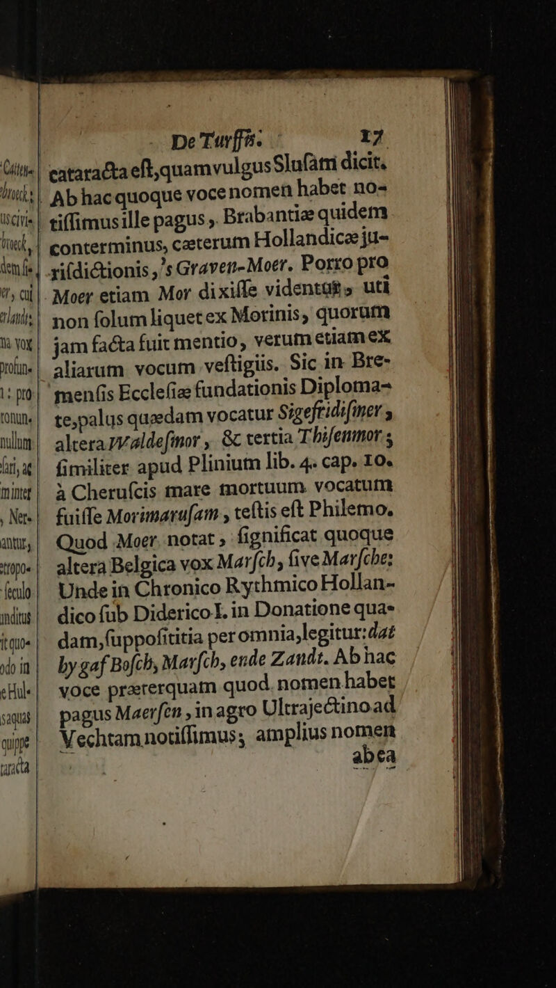 (isC]VIs dem fie P Cul 2 tris la VOX om |tpta tonun nullum firi, ad mmintef ; Net antüL, tIopo« ydituf Ítqu0« odo i C Hu 5 aquas quy tuta | Ab hacquoque voce nomen habet no- tiffimusille pagus ,. Brabantiae quidem conterminus, caeterum Hollandicezju- non folum liquet ex Morinis; quorum jam facta fuit mentio, verum etiam ex aliarum vocum veftigüs. Sic in Bre- te,palus qucedam vocatur Sigeftidifiner ; altera Zvaldefinor ,. &amp;c vertia Thi/enmor fimiliter apud Pliniutm lib. 4. cap. 1o. à Cheruícis tare mortuum vocatutm fuiffe Morimaru[am , teftis et Philemo, Quod .Moer. notat ; fignificat quoque altera Belgica vox M2 rfch, five Marfcbe: Unde in Chronico Rythmico Hollan- dico fub Diderico I. in Donatione qua. dam,(uppofititia peromnia .legitur:dat by gaf Bofch Mavfcb, ende Zandt. Ab hac voce prarerquatn quod. nomen habet pagus Maerfen , in agro Ultrajectinoad Vechtamnotiffimus, amplius nomen abea