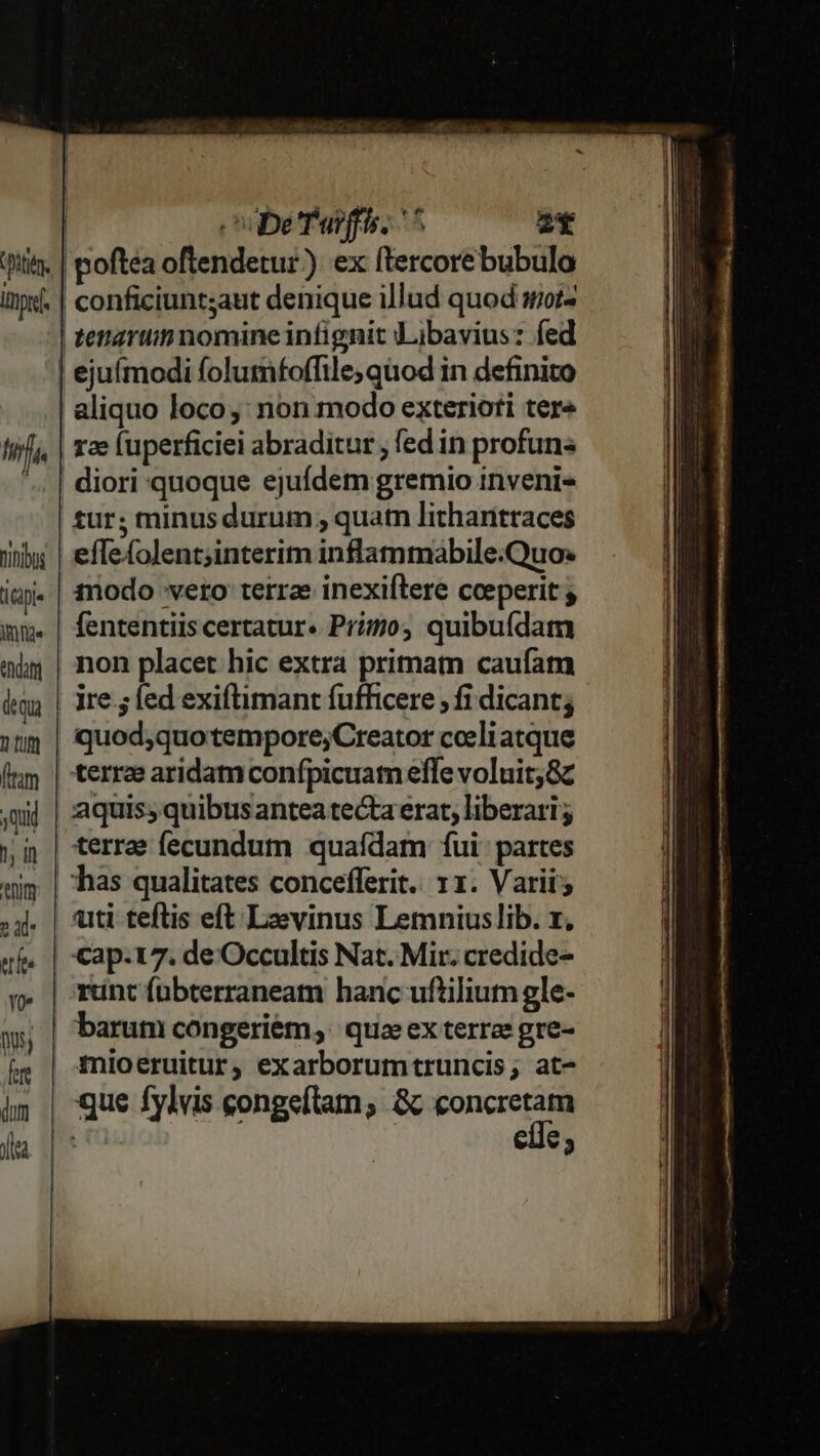 ptt lipid Hf Dihibos iGpi- ifie endi «qu 2 tif [tm qui 1, Hn Wim T ue Yo 005, fere dum jt obe Taifis, ^^ 2* aliquo loco: non modo exterioti tere rz fuperficiei abraditur , fed in profun« diori quoque ejufdem gremio inveni- tur; minus durum , quatn lithantraces effefolent;interim inflammabile.Quo» 1nodo vero terrae inexiftere cceperit ; fententiis certatur« Prio, quibufdam non placet hic extra primam caufam ire ; fed exiftimant fufficere , fi dicant; quod;quo tempore;Creator cceli atque terrz aridam confpicuam effe voluit;8c uti teftis eft Lzevinus Lemniuslib. x. Cap.17. de Occultis Nat. Mir. credide- runt fübterraneam hanc uftilium gle- barum congeriem, quae ex terrae gre- mioeruitur, exarborumtruncis, at- que fylvis congeílam; &amp; Fons - e€3