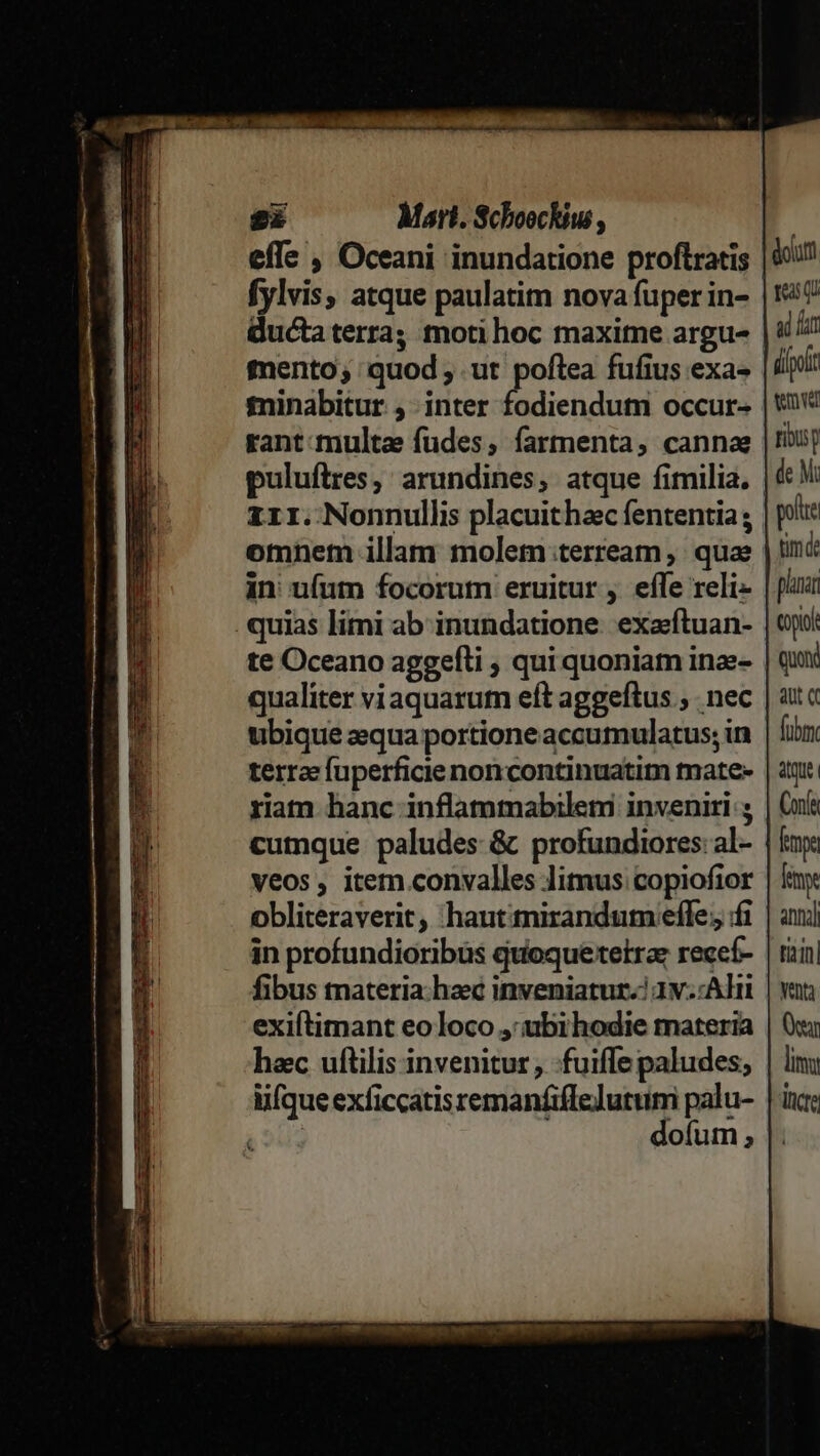 DIE ——————  e ÓÀÓÀPÓ  gi Mart. Schoockius , effe , Oceani inundatione proftratis | 97 fylvis, atque paulatim novafuperin- |? ductaterra; moti hoc maxite argu« | i/i mento; quod ; ut poftea fufius exa | iiri: £ninabitur ,. inter fodiendutm occur- | t rant:multa fudes, farmenta, cannae |ribuy puluftres, arundines, atque fimilia, | M: 111. Nonnullis placuithac fententia ; | plc omnem illam molem:terream , quae | tnc in u(um focorum eruitur , effe reli- | pui quias limi ab inundatione. exaftuan- | ji te Oceano aggefli ; qui quoniam inae- | qui qualiter viaquarutn eft aggeftus ,. nec | ata ubique zqua portione accumulatus; in | fiin terra fuperficie noncontinuatim tnate- | atr. riam hanc inflammabileti inveniri; | Cuít cumque paludes &amp; profundiores:al- | km veos , item convalles limus copiofior | fy obliteraverit, haut:irandum effe; f | ani in profundioribüs quoquetetrae recef- | riin| fibus tnateria. haec inveniatur.) 1v.:Adit | van exiftimant eo loco ,:ubihodie materia | Oui hec uftilis invenitur , :fuifle paludes; | liu lifque exficcatis remanfiffeJutum palu- | ix; 1 dofum; |. e B REMO X CORE CHR eI ROC roa Ras DT PEN on WIR ao WR ITCuUTMMm Uem