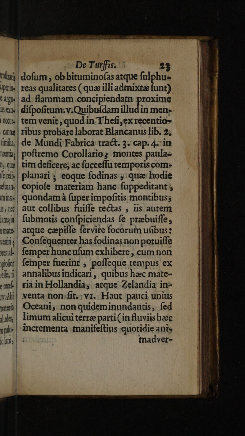 totas iptrie : ár Que l5 X2« | OCUfe Qnnq Menta 1, qua [e reli sltuan. ge 5, 0€ litus nate veniri eie, d T ry. Ah dudes, | De Turffis.: 23 idofutn , ob bituminofas atque fulphu- reas qualitates ( quae illi admixtee funt) ad flammatn concipiendam proxime difpofitum.v.Quibufdamillud in men- tem venit ; quod in Thefi,ex recentios ribus probare laborat Blancanus lib. 2; de Mundi Fabrica tract. 3. cap. 4. in poftremo Corollario; montes paula- tim deficere; ac fucceflu temporis com. planari ; eoque fodinas ;: quae hodie copiofe materiam lianc fuppeditant ; quondamáà fuper impofitis montibus; aut collibus fuiffe tectas ; iis autem fubmotis confpiciendas fe probuiffe , atque capiffe fervire focorutn uübus: Coníequenter has fodinas non potuiffe femper huncufum exhibere ; cum non femper fuerint ; poffeque tempus ex annalibusindicari, quibus haec mate- riàin Hollandiá, atque Zelandia in- venta non:fit,; vi. Haut pauci unius Oceani ;: non quidem inundantis,. fed limum alicui terree parti ( in fluviis baec incrementa -tnanifeftins quotidie ante madver-
