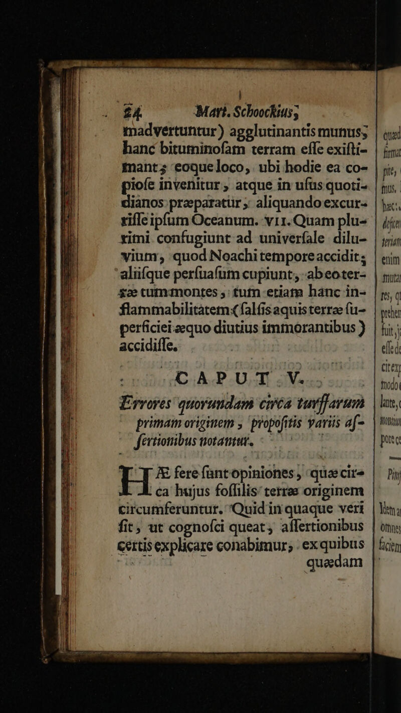 madvertuntur) agelutinantis munus; hanc bituminofam terram effe exifti- mant; eoque loco, | ubi hodie ea co- pioíe invenitur ; atque in ufus quoti- dianos preeparatür ;; aliquando excur- rifle ipfum Oceanum. v11. Quam plu- ximi confugiunt ad univerfale dilu- viuti, quod Noachi tempore accidit ; aliifque perfuafum cupiunt; -abeoter- $2e tumdmontes : tufn eriam hanc in- flammabilitatemq falfis aquis terree (u- perficiei.zequo diutius immorantibus ) accidiffe. | | AOAPUT.V.. Ervoyes quorundam cméa tur]]arum primam originem ,'propofitis varüs af- fertionibus notamtuv. -— 7^ 7 H K fere fantopiniones , quaecire . ca hujus foffilis: terras originem circumferuntur. Quid in quaque veri fit; ut cognofci queat; aflertionibus Kertisexplicare conabimur; : ex quibus HEART quadam Quad firma fnus, act. dfc ferum emm muta 15, ( pre fuit effec Cte nodo M0) poc Pin lta 0m ficien