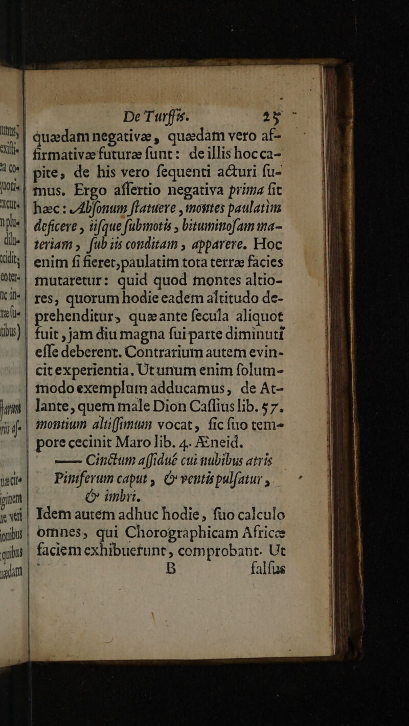| De Turffs. 257 |! quaedam negativae, quosdam vero af- | firmativzefuturae funt: deillis hocca- *| pite; de his vero fequenti acturi fu- | mus. Ergo affertio negativa prima fit | hac: AIbfonum flatueve ,mosites paulatim | deficere y üfque fubimotis , bitumimofam ma- teram y. fub is conditam , apparere. Hoc enim fi fieret,paulatitn tota terrae facies mutaretur: quid quod montes altio- | res, quorum hodie eadem altitudo de- prehenditur, quzante fecula aliquot fuit , jam diu magna fuiparte diminuti | efle deberent. Contrarium autem evin- citexperientia, Utunurm enit folum- | modoexemplum adducamus, de At- | lante, quem male Dion Caflius lib. $7. montium altifimum vocat, ficfuo tem^ | porececinit Maro lib. 4. Xneid. —- Cinétum a(fidué cui nubibus atris Piniferum caput ,, Ó veutispulfatur , Ó imi. Idem autém adhuc hodie, fio calculo omnes, qui Chorographicam Africee faciem exhibuetunt , comprobant. Ut B falfus