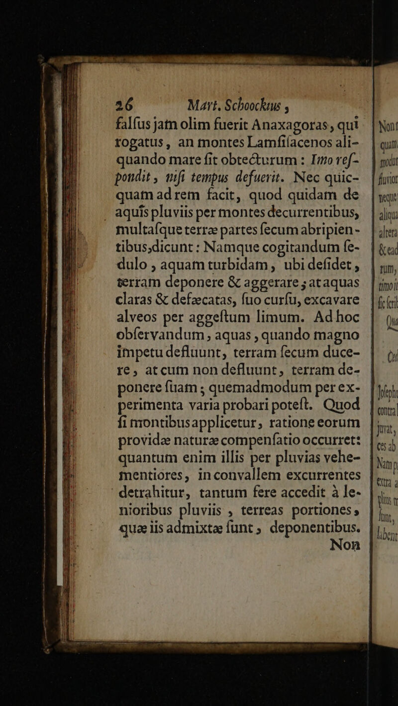 falíus jan olim fuerit Anaxagoras, qui - | Nui! rogatus, an montes Lamfiíacenosali- | qun quando mare fit obtecturum : Imoref- — | got poudit , qfi tempus. defuerit. Nec quic- — | fou quat ad rem facit, quod quidam de |y . aquispluviis per montesdecurrentibus, | jj: multafqueterr partesfecumabripien- | jr; tibus;dicunt : Namque cogitandum fe- dulo ; aquam turbidam, ubi defidet , terram deponere &amp; aggerare ; ataquas claras &amp; defzecatas, fuo curfu, excavare alveos per aggeftum limum. Adhoc obfervandum aquas ; quando magno impetu defluunt, terram fecum duce- re, atcutn non defluunt, terram de- ponere fuam ; quemadmodum perex- [i perimenta varia probari poteft. Quod |, fi nrontibusapplicetur, ratione eorum provida naturae compenfatio occurret: quantum enim illis per pluvias vehe- mentiores, inconvallem excurrentes detrahitur, tantum fere accedit à le- nioribus pluviis ; terreas portiones quae lis admixtee funt ; deponentibus. Non — — ——————— — —— cuum cotum 2 pi n lont, liben