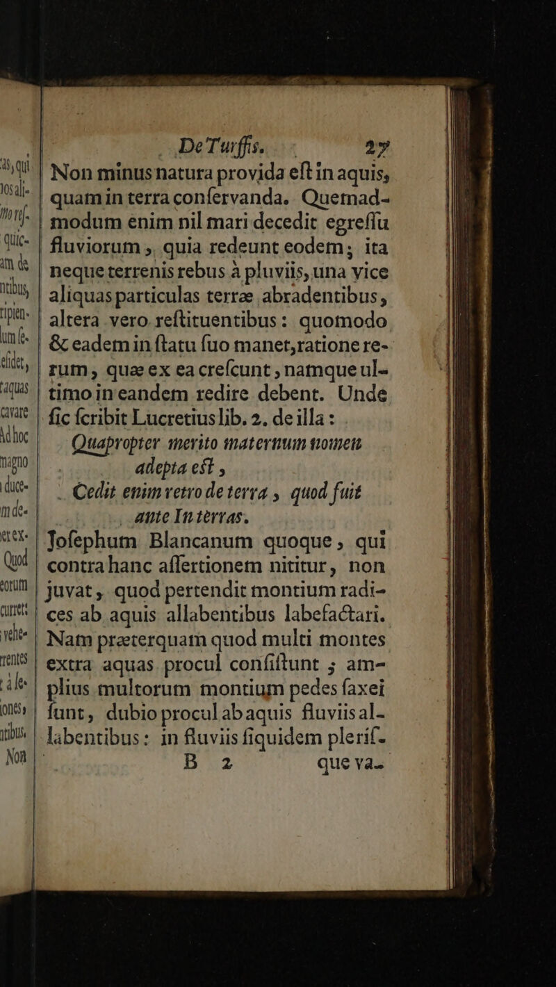 105;]l- im d ntibus pin um f. edet, quas cae Mboc Tpno dit- mde. tex Quod eorüm Qurret vete Tent Hn ons tbt. Noi DeTwffs. .—- 2» | Non minusnatura provida eft in aquis, | quamin terra confervanda. Quemad- modum enim nil mari decedit egreffu fluviorum ;, quia redeunt eodem; ita neque terrenis rebus à pluviis, una vice aliquas particulas terrae abradentibus, altera vero reftituentibus: quomodo &amp; eademin flatu fuo manet,ratione re- rum , qua ex ea crefcunt ; natnque ul- timo in eandem redire debent. Unde fic fcribit Lucretius lib. 2. de illa : Quapropter merito tmaterttm gione adepta eft .. Cedit enim vetro deterra ,. quod fuit , Atite In tervas., Tofephum Blancanum quoque; qui contra hanc affertionem nititur, non | juvat ,, quod pertendit montium radi- ces ab aquis allabentibus labefactari. Nam praeterquam quod multi montes extra aquas procul confiftunt ; am- | plius multorum montium pedes faxei di dubio procul ab aquis fluviisal- labentibus: in fluviis fiquidem plerif- | B az que va.