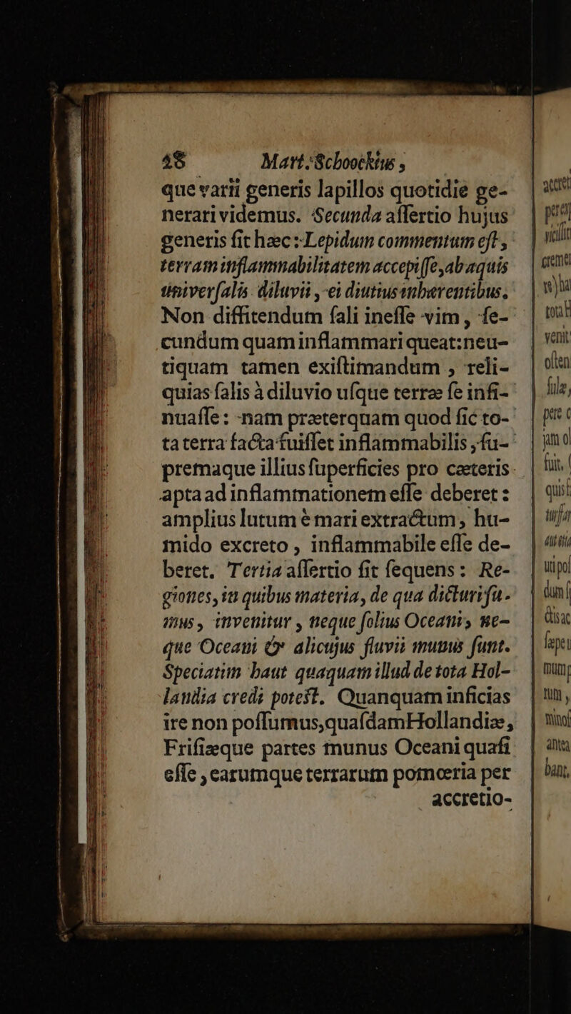 48. Matt;Scboockíws , que varii generis lapillos quotidie ge- nerarividemus. Secunda affertio hujus generis fit haec : Lepidum commentum eft, terramitiflammabilitatem accepife ab aquis timiverfalis. diluvii ,-ei diutiussnberentibus. Non diffitendum fíali ineffe vim, fe- cundum quaminflammari queat:neu- tiquam tamen exiítimandum ; 1eli- quias falis à diluvio ufque terra fe infi- aptaadinflammationemeffe deberet : amplius lutum € mari extractum , hu- mido excreto , inflammabile effe de- beret. Tertia aflertio fit fequens: Re- giones, it quibus materia, de qua dicturifa- uws, invenitur , teque folus Oceati y we que Oceatii Ó alicujus fluvii munus funt. Speciatim baut quaquam illud de tota Hol- laulia credi poteft. Quanquam inficias ire non poffumus,quafdamHollandiz Frifizeque partes tnunus Oceani quafi effe , earumque terrarum pornoeria per accretio- att poa crema wu toan oen füle, prts c yum o) foit, Atti xt fepet Iam A moy anti ban,