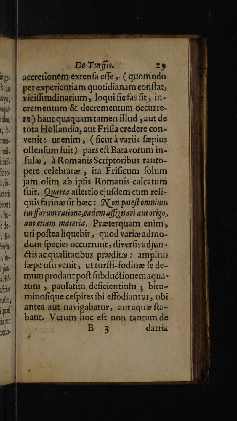 T p. ie ttli- tete tet: J lt h L1 DeTwfis. 29 accretionem extenfa effe ,. ( quothodo perexperientiam quotidianam conflat, viciffitudinarium , loqui fis fas fit; in- crementum &amp; decrementum occurre- re) haut quaquam tamen illud ; aut de tota Hollandia, aut Frifia credere con- venit: utenim , ( ficutà variis faepius oftenfum fuit) pars eft Batavorum in- fulae , à RomanisScriptoribus tanto- pere celebrate , ita Frificum folum jam olim ab ipfis Romanis calcatum fuit. Quarta aflertio ejufdem cum reli- quis farinae fit hec: Non poteft omuium turffarumvationeyeadem affigtiavi aut origo; aut etiam materid. Praeterquam enim; uti poftealiquebit, quod variee admo- dum fpecies occurrunt , diverfisadjun- &amp;tisacqualitatibus praeditee : amplius faepe ufu venit, utturffi-fodinee fe de- mum prodant poft fübductionemaqua- rum ;,. paulatim. deficientiuto ,. bitu- minofique cefpites ibi effodiantur, ubi . antea aut navigabatur, autaque fta- bant. Verum hoc eft non tantum de B .3 dairia