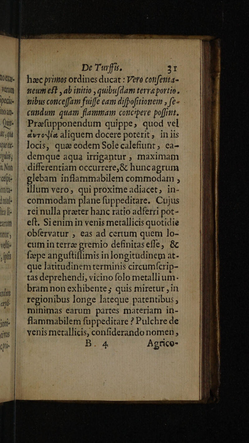 Aq dtt. fpi 4 Non tpi: onte |niul la]: AUI] ve TIT ay Jonti (Ya qn DeTuffs, . 31 haec primos ordines ducat : Vero cotifenta- neum est , ab initio , quibufdam terreportio, cundum quam flammam concipere poffit. Prafüpponendum quippe, quod vel a&amp;vroxía aliquem docere poterit, iniis locis; qua eodem Sole calefiunt;, ca- demque aqua irrigantur ; maximam differentiam occurrere,&amp; huncagrum glebam inflammabilem commodam ; illum vero; qui proximeadiacet, in- commodam plane fuppeditare. Cujus rei nulla praeter hanc ratio adferri pot- eft. Sienim in venis metallicis quotidie obíervatur , eas ad certum quem lo- cum in terree gremio definitasefle; &amp; f2»pe anguftiflimis inlongitudinem at- que latitudinem terminis circumícrip- tas deprehendi, vicino folo metallium- bratm non exhibente; quis miretur ; in regionibus longe lateque patentibus minimas earum partes materiam in- flammabilem fuppeditare ? Pulchre de venis metallicis, confiderando nomen, B.4 Agrice-