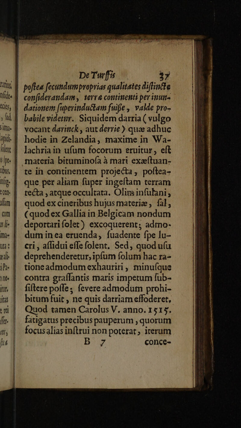 Fifi «ij, j img. | | ts, tli. ^C (utm gilt ID 1ht« Iis Jtas rl ffe- JU fu De Turffis 37 poftea fecundum proprias qualitates diflfincte confiderandam terra continenti per inum« dationem fuperinductam fuiffe ,' valde pro- vocant daritick , aut derrie ) quae adhuc hodie in Zelandia, maxime in Wa- lachria in ufum focorum eruitur, eft materia bituminofa à mari exaeftuan- te i continentem projecta, poftea- que per aliam fuper ingeltam terram tecta , atque occultata. Olirs infulani ; quod ex cineribus hujus materie , fal, (quod ex Gallia in Belgicam nondum deportarifolet) excoquerent; admo- duminea eruenda, fuadente fpe lu- cri , affidui effe folent. Sed; quod uíu deprehendetetur, ipfum folum hac ra- tioneadmodum exhauriri , minu(íque contra graffantis maris impetum fub- fiflere poffe, fevere admodum prohi- Quod tamen Carolus V. anno. 1515. fatigatus precibus pauperum , quorum focusalias infirui non poterat iterum B 7 conce-