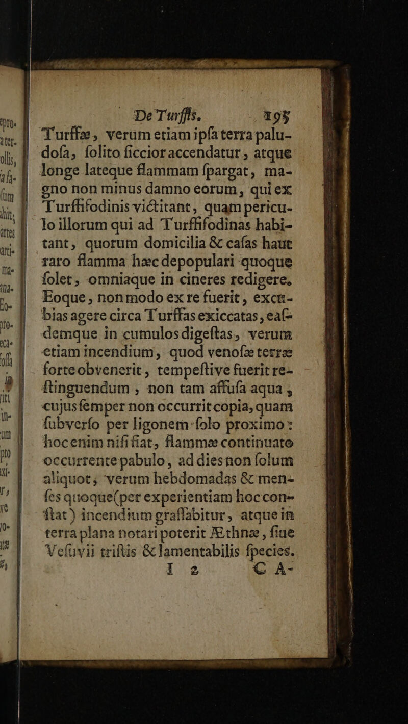 Turffe, verum etiamipfaterra palu- doía, folito ficcioraccendatur , atque longe lateque flammam fpargat, ma- gno non minus damno eorum, qui ex Turffifodinis victitant, quam pericu- loillorum qui ad T'urffifodinas habi- tant, quorum domicilia &amp; cafas haut raro flamma hacdepopulari quoque folet, omniaque in cineres redigere. Eoque ; non modo ex re fuerit , exci- bias agere circa T urffas exiccatas, eaf- demque in cumulosdigeftas, verum etiam incendium , quod venofz terrae forteobyenerit, tempeftive fuerit re- ftinguendum , non tam affuía aqua , cujusfemper non occurritcopia, quam fubverfo per ligonem-folo proximo: hocenim nififiat, flamme continuato occurrente pabulo, ad diesnon folum aliquot; verum hebdomadas &amp; men- fes quoque(per experientiam hoccon- ftat) incendtumgraflabitur, atque in terra plana notari poterit JEthna , fiue Vefuvii triftis &amp; lamentabilis fpecies.