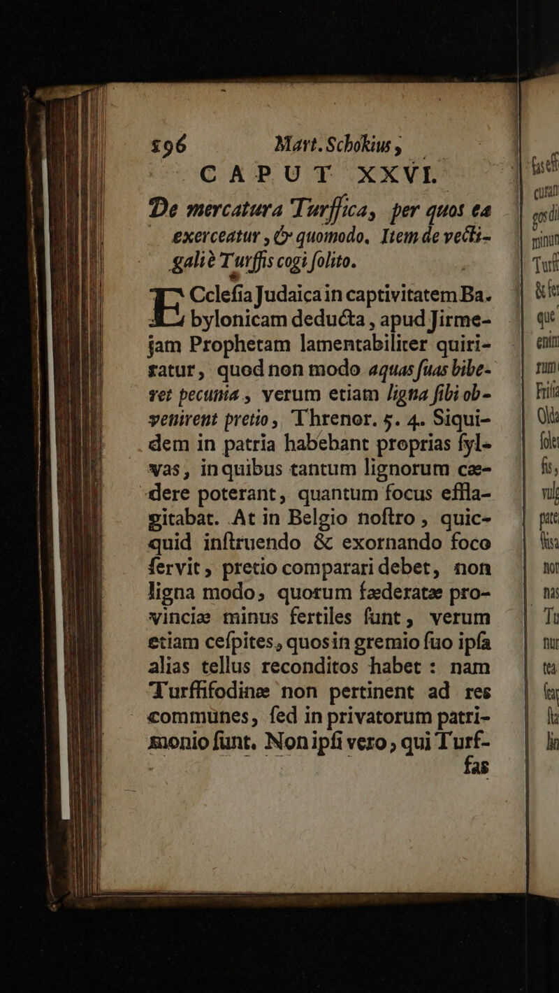 £96 Mart.Schokw , — CAPUT XXVI. De mercatura Turffca, per quot ea . exerceatur , OG» quomodo, Item de vecti- gali? Turffis cogi folito. E Cclefia Judaicain captivitatem Ba. X3 2 bylonicam deducta , apud Jirme- fam Prophetam lamentabiliter quiri- ratur, quod non modo «quas fuas bibe- vet pecutiia , verum etiam /igna fibi ob - vetirett pretio, T hrenor. 5. 4. Siqui- dem in patria habebant proprias fyl- yas, inquibus tantum lignorum cae- :idlere poterant, quantum focus eflla- eitabat. At in Belgio noftro, quic- quid infiruendo &amp; exornando foco fervit, pretio comparari debet, non ligna modo; quorum faederatze pro- vinciae minus fertiles funt , verum etiam cefpites, quosin gremio fuo ipía alias tellus reconditos habet : nam T'urffifodine non pertinent ad res communes, fed in privatorum patri- | as