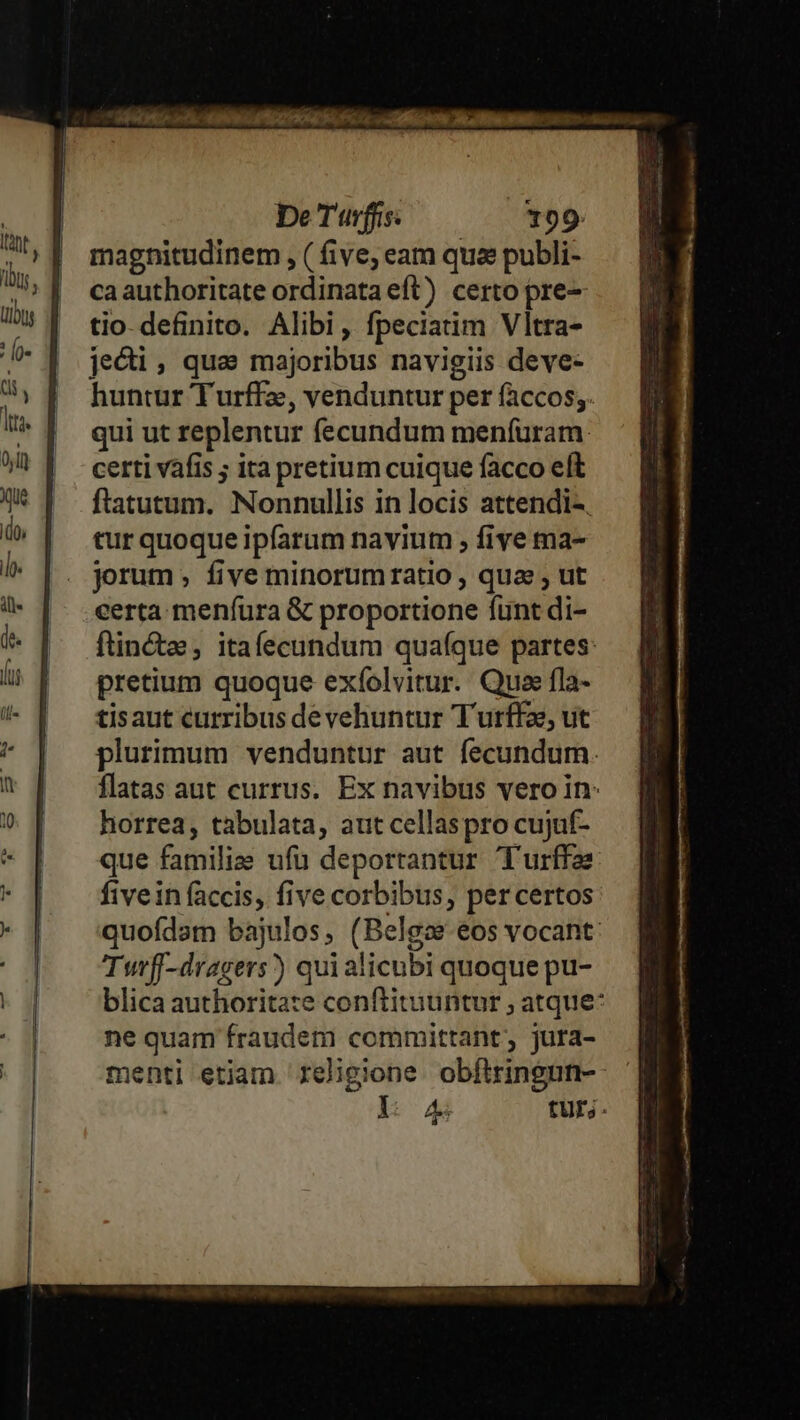 magnitudinem , ( five; eam qua publi- caauthoritate ordinata eft) certo pre tio- definito. Alibi, fpeciatim Vltra- jeci, qua majoribus navigiis deve- huntur Turffz, venduntur per faccos;. qui ut replentur fecundum menfuram. certi vafis ; ita pretium cuique facco elt ftatutum. Nonnullis in locis attendi-. tur quoque ipfarum navium , five ma- jorum , five minorum ratio , qua , ut certa menfura &amp; proportione funt di- ftin&amp;e , itafecundum quafque partes: pretium quoque exíolvitur. Qua fla- tisaut curribus de vehuntur Turffz, ut plurimum venduntur aut fecundum. flatas aut currus. Ex navibus vero in: horrea, tabulata, aut cellaspro cujuf- que familie ufu deportantur T'urffae five in faccis, five corbibus, per certos quofdam bajulos, (Belgae.eos vocant: Turff-dragers)) qui alicubi quoque pu- blica authoritate conftituuntur ; atque: ne quam fraudem committant, jura- menti etiam religione. obfltringun- l: og tur.