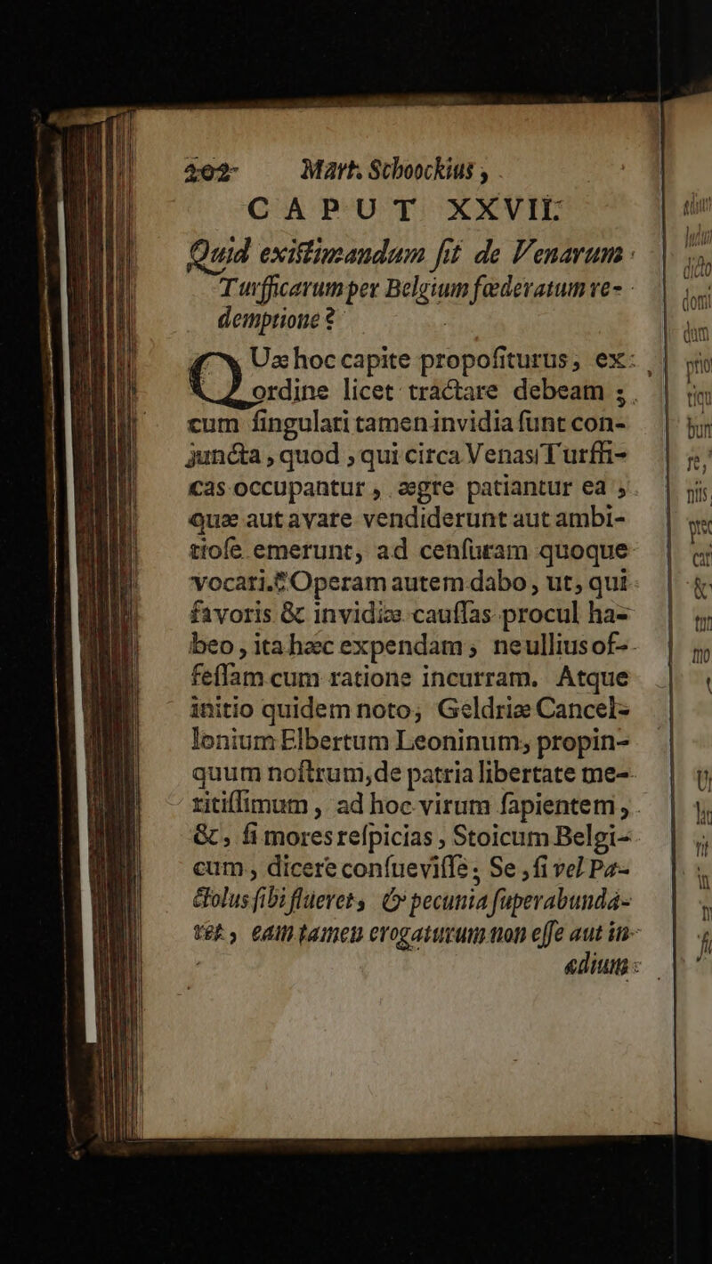 r— - cg eai IET 1 n acre CU eni m - 7 » —— ee ra - Feli M CR RE aia ai ur z 4202- Mah Scboockius CAPUT XXVII demptione ? cum fingulari tameninvidia funt con- juncta , quod ; qui circa VenasiTurfhi- cas occupantur , aegre patiantur ed , Quz aut avare vendiderunt aut ambi- tiofe emerunt, ad cenfuram quoque vocari.f Operam autem dabo , ut; qui feffam cum ratione incurram. Atque initio quidem noto; G«ldrie Cancel lonium Elbertum Leoninum; propin- &amp; , fi moresrelpicias , Stoicum Belgi- cum , dicere confuevifle ; Se ,fi vel Pz- &amp;olus fibi flüerets | C» pecunia faperabundá-