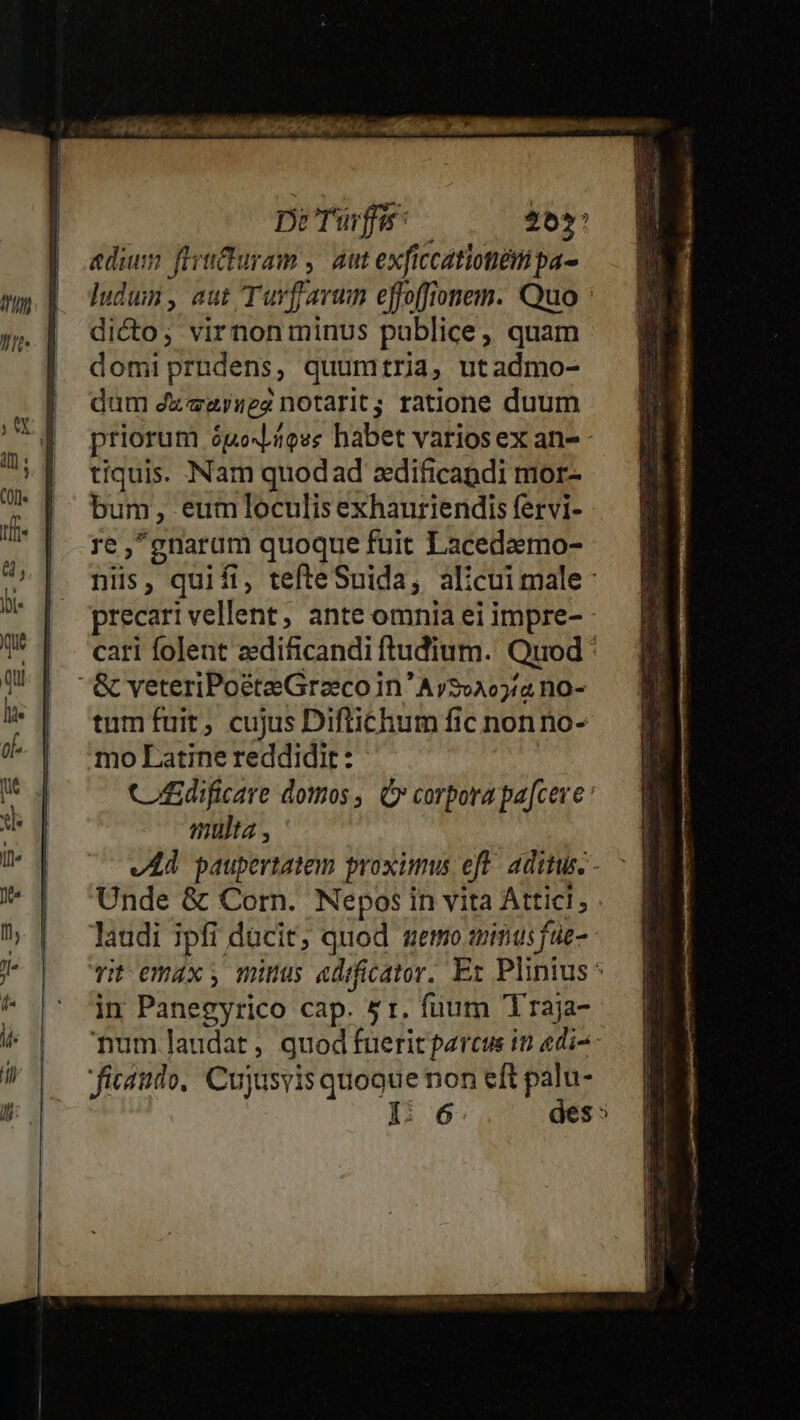 Dre 25: | adum firituram ,. aut exficcatiotiémi pa- my dp dudum, aut Tuvfjarum effoffionem. Quo : 5. ] dicto; virnonminus publice; quam domiprndens, quumtria, utadmo- dum dzezysez notarit; ratione duum n | priorum ópoxioes habet variosex an- PE tiquis. Nam quodad zdificandi mor- 3 | bum, eumloculis exhauriendis fervi- | ow 'gnarum quoque fuit Lacedeemo- » niis, quifi, tefteSuida, alicui male: bi- precari vellent, ante omnia ei impre- U* | . cari folent zedificandi ftudium. Quod : QW [^ -&amp; veteriPoéteGrzcoin'Av20205/2 no- 7 | ^tumfuit, cujus Diftichum fic nonno- (| 'moLatinereddidit: Ww Cdificare domos, C» corpora pa[cere ui multa , T v Ad paupertatem proximus eft^ aditus. - ' | Unde &amp; Corn. Nepos in vita Attici; 7, |. laudi ;jpfi ducit; quod memo qinas füe- J^ Tit emáx y mius «dificator. Ex Plinius ^ ^ |' 'óim Panegyrico cap. 5r. fuum Traja- it num laudat, quod fueritpercus in «di^ il ficaido, Cujusvis quoque non eft palu-