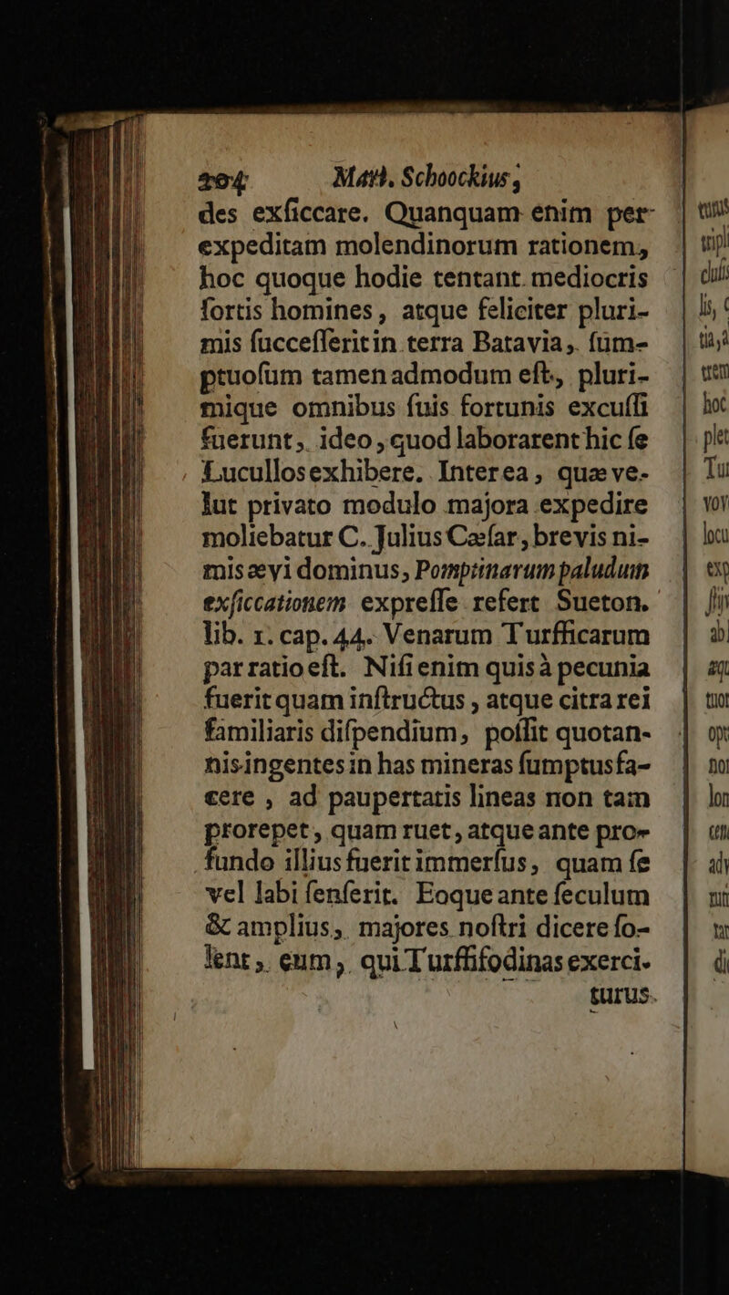 Te4 Matt, Schoockius, des exficcare. Quanquam enim per expeditam molendinorum rationem, hoc quoque hodie tentant. mediocris fortis homines, atque feliciter pluri- mis fuccefferitin terra Batavia ,. fum- ptuofüm tamen admodum eft, pluri- mique omnibus fuis fortunis excuffi fuerunt ;. ideo , quod laborarent hic fe Lucullosexhibere. Interea, qua ve. lut privato modulo majora expedire moliebatur C. Julius Cajfar, brevis ni- misaeyi dominus; Pompiinarum paludum exficcationezm. expreffe refert. Sueton. lib. 1. cap. 44. Venarum Turfficarum parratioeft. Nifienim quisà pecunia fueritquam inftructus , atque citra rei familiaris difpendium, poflit quotan- nisingentesin has mineras fumptusfa- cere , ad paupertatis lineas non tain prorepet, quam ruet, atque ante pro» fundo illiusfueritimmeríus, quam fe vel labi fenferit.. Eoque ante feculum &amp; amplius; majores noftri dicere fo- lent ,. eum; qui Turffifodinas exerci- ^. -fürus. A