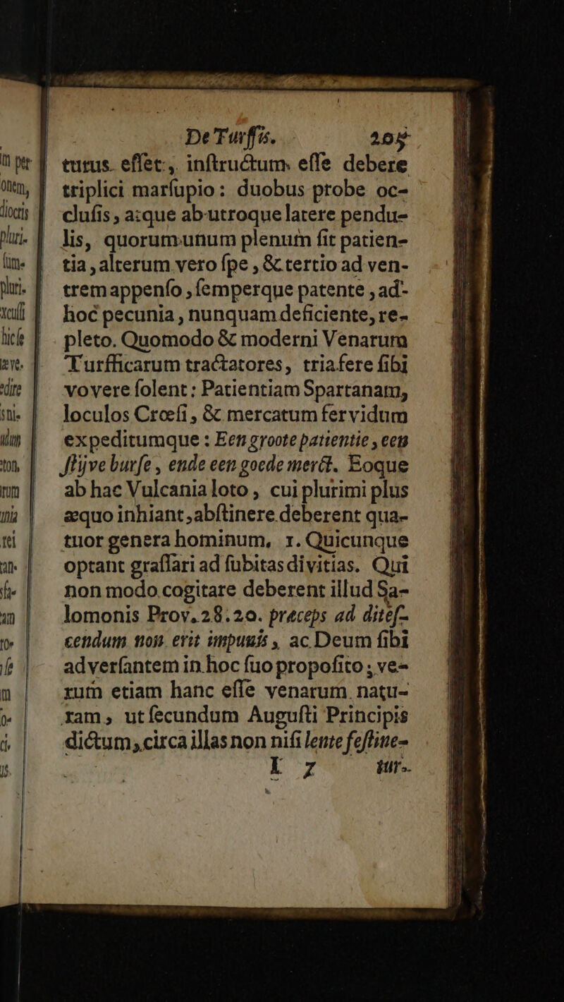 l l J J | | j De Tuff. 205 turus. effec, inftructum: effe debere triplici marfupio: duobus probe oc- clufis azxque ab'utroque latere pendu- lis, quorumunum plenum fit patien- tia , alterum vero fpe , &amp; tertio ad ven- tremappenfo , femperque patente , ad- hoc pecunia , nunquam deficiente, re- pleto. Quomodo &amp; moderni Venarum Turfficarum tractatores, triafere fibi vovere folent : Patientiam Spartanam, loculos Creefi , &amp; mercatum fervidum expeditumque : Een groote pattentie , eet JHjve burfe , ende een gocde mer&amp;t. Eoque ab hac Vulcanialoto , cui plurimi plus aquo inhiant ;abftinere deberent qua- tuor genera hominum, 1. Quicunque optant graffari ad fubitasdivitias. Qui non modo cogitare deberent illud Sa- lomonis Prov. 28.20. preceps ad ditef- cendum toj. erit impuuis , ac Deum fibi adverfantem in.hoc fuo propofito ; ve- rum etiam hanc effe venarum. natu- xam, utíecundum Augufti Principis dictum; circa illas non nifi lente feflitte- | i 7 itur..