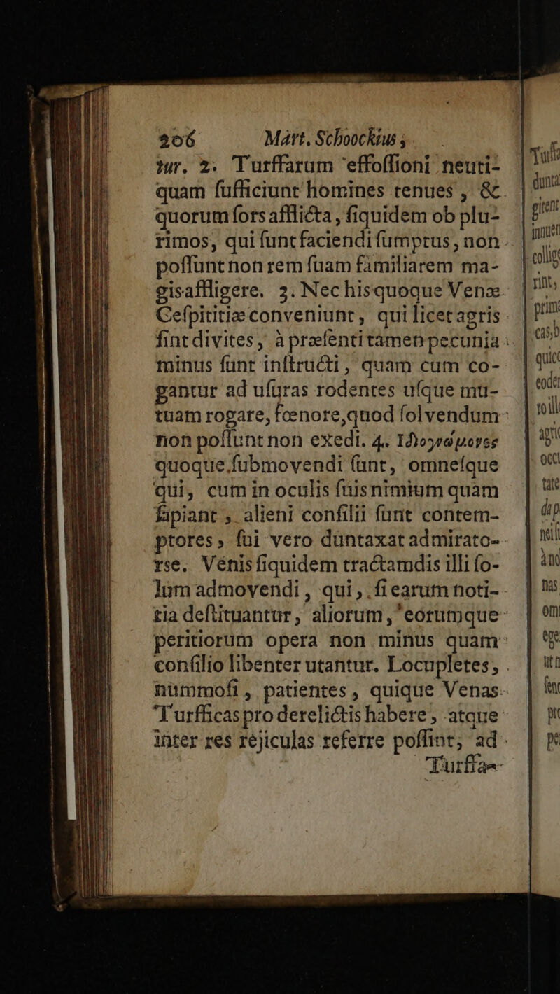 sor. 2. Turffarum 'effoffioni neuti- quam fufficiunt homines renues , &amp;. quorum fors afflicta , fiquidem ob plu- rimos, qui funtfaciendi fumptus , non poffunt non rem fuam familiarem ma- gisaffligere. 3. Nec hisquoque Vena Cefpititie conveniunc, qui licetasris fint divites, à praefentitámen pecunia : minus funt inftructi, quam cum co- gantur ad ufuras rodentes ufque mu- tuam rogare, Fcenore,qnod folvendum- non poflunt non exedi. 4. 1ors peres quoque .fubmovendi (unt, omnefque qui, cum in oculis fuisnimium quam fapiant , alieni confilit furit contem- ptores, füi vero düntaxat admiratc-- rse. Vénis fiquidem tractamdis illi fo- làm admovendi , qui, .fiearum noti- tia deftituantur, aliorum , eorumque- peritiorum opera non minus quam confilio libenter utantur. Locupletes, . nuümmofi, patientes, quique Venas. T urfficas pro derelictis habere , atque inter res réjiculas referre poffint; ad. Turffa-