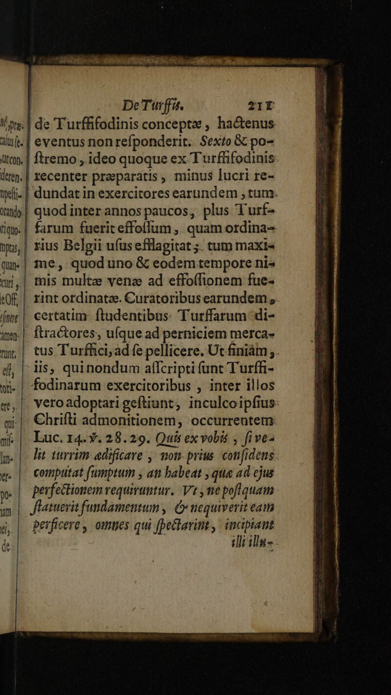De Tüurffa. 21r os: | de T urffifodinis conceptze , hactenus. dif. | eventus non refponderit. Sexto &amp; po- itt. | ftremo ,.ideo quoque ex T urftifodinis den. | recenter preeparatis , minus lucri re- iwli- | dundatin exercitores earundem , tum »y»| quodinterannospaucos, plus Turf- tiq. | farum fuerit effoffum ,. quam ordina- »,| rius Belgii ufus efflagitat ;. tum maxi« «| tne, quod uno &amp; eodem tempore ni« qi,| mis multze vena ad effo(lionem fue- «0f. | rint ordinatze. Curatoribus earundem , [t| certatim: ftadentibus: Turffarum di- | ftractores, ufque ad perniciem merca- uy | tus Turffici; ad fe pellicere. Ut finiám;. 4j, |: dis, quinondum affcripti (unt Turfh- wi. | fodinarum exercitoribus , inter illos q,| veroadoptarigeftiunt, inculcoipfius: qi Chrifti admonitionem, occurrentem mé | Luc.r4.*.28.29. Quis ex vobis , five- hn. |- Pit turrim edificare ,; mon- prius. confidens «. | computat f(umprum , an babeat , qua ad ejus x. | Perfettionem requiruntur. Vt ne pofiquam um | Jfatuerit fundamentum , C nequiverit eaim g,| Pevficere, omes qui [pectarint , pin illi illa-
