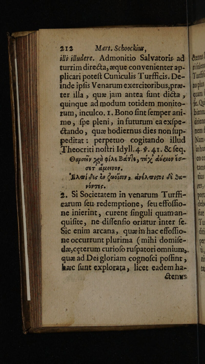 ill: illudere. Admonitio Salvatoris. ad plicari poteft Cuniculis Turfficis. De- inde ipfis Venarum exercitoribus,prse- ter illa ; qus» jam antea funt dicta , quinque ad modum totidem monito- rum , inculco. 1. Bono fint (emper ani- mo , fpe pleni, infuturum eaexípe- étando, qua hodiernus dies non fup- peditat: perpetuo. cogitando illud Theocriti noftri Idyll. 4. y. 41. &amp; feq. cT aMeyop, Jai dee &amp;» Qucient s. dyéoaisot d Su yoysss. $. Si Societatem in venarum. Turffi- carum feu redemptione, feueffoffio- ne inierint , curent finguli quaman- quifite, ne-difTenfio oriatur inter fe. Sic enim arcana; quaeinliac effoffio- neoccurrunt plurima (mihi domife- qua ad Deigloriam cognofci poffint hacc funt explorata ;. licet. eadem ha- étenus