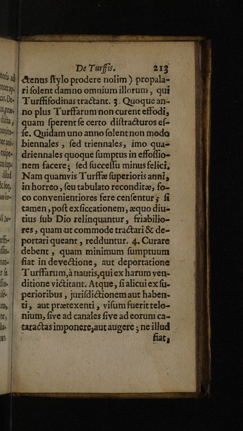 fons a4 | Titetayy, ds, De. ISprg. dida, Vonito X afj- apt. nope illud Xt, | M £f». | Ji Ste tfr fl. Vili rfe flo. if- 1l Qt, li. De Turffis. 213 &amp;enus ftylo prodere nolim) propala- T urffifodinas tractant. 3. Quoque an- quam fperentfe certo diítracturos eíf- íe. Quidam uno anno folent non modo biennales , fed triennales, imo qua- driennales quoque fumptus in effoffio- nem facere; fed fucceífu minusfelici; Nam quamvis Turffe (üperioris anni; inhorreo, feu tabulato recondita, fo- co convenientiores fere cenfentur; fi tamen poft exficcationem, aequo diu- tius fub Dio relinquantur, friabilio- res , quam ut commode tractari &amp; de- portari queant , redduntur. 4. Curare debent , quam minimum fümptuum fiat in devectione, aut deportatione Turffarum,à nautis,qui ex harum ven- ditione victitant. Atque, fi alicui ex fu- perioribus , juri(dictionem aut haben- ti, aut preetexenti , vifum fuerittelo- nium, five ad canales five ad eorum ca- taractas imponere;aut augere ; ne fn