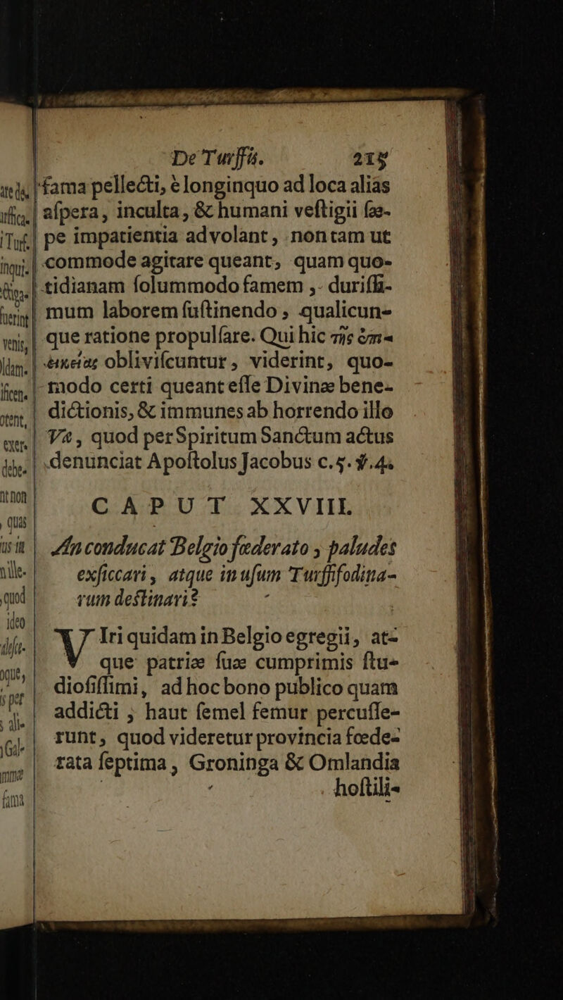 : GOLA Pa INTR AMIGLON OA 4,56 fit ma ua De Tuwrffa. 219 ils [fama pellecti, € longinquo ad loca alias ifia.| afpera, inculta &amp; humani veftigii (ze- Ta pe impatientia advolant , nontam ut ii. commode agitare queant, quam quo- fly. tidianam lolummodo famem ,- durifü- i| mum laborem fuftinendo , qualicun- wmi,| que ratione propulfare. Qui hic zi &amp;m- lam. | emetaz oblivifcuntur , viderint, quo- fice raodo certi queanteíle Divine bene- ent, | dictionis, &amp; immunes ab horrendo illo m | 7, quod perSpiritumSanctum actus 4. | denunciat Apoltolus Jacobus c.5. $.44 DES COGCUARU T: XXVIIL Qui | wi fnconducat Belgiofaderato , paludes Mes! ^— exficari atque im ufum Tuffifodita- qud rum deflinari? hà * Tied quidam in Belgio egregii, at- ; * que patrie fuce cumprimis ftu» J| diofifimi, adhocbono publico quam 'I* | addicti ; haut femel femur percufle- ide] 2 ; T i q,| Tunt, quod videretur provincia fcede- | tatafeptima, Groninga &amp; Omlandia : . hoftili- yi,