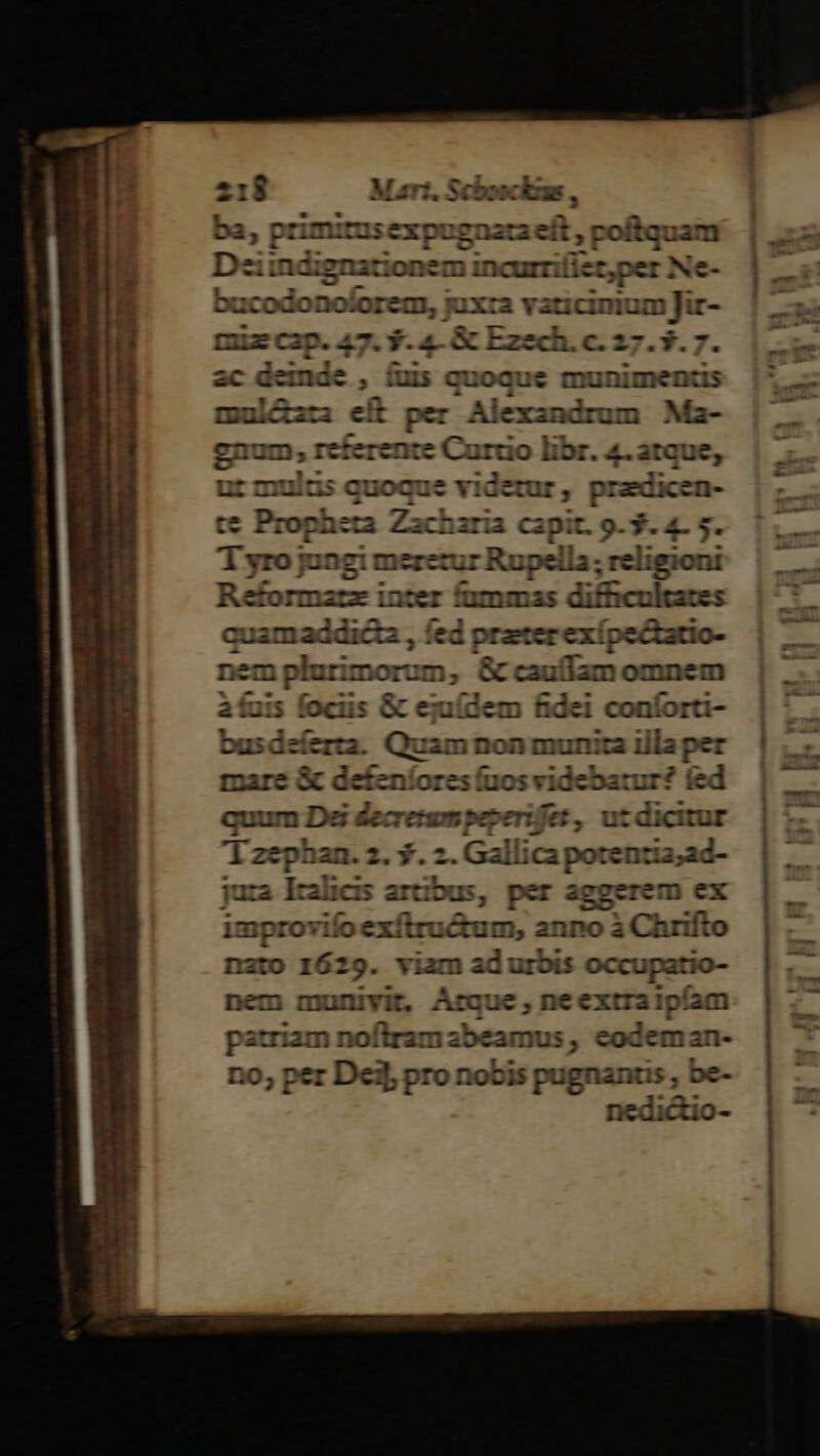 ; primiruse pugnata eít, poftqua: ziindignationem incurriliet,per Ne- Ducodonojorem, juxc a vati € ruecap. 47. 9. 4- &amp; Ezech. c. 27.3.7 ac deinde , íus quoque munimentis mul&amp;ati eft per Alexandrum Ma- gnum, cferente Curdo libr. 4. atque, ut mulus quoque videtur, pradicen- te Propheta Zacharia capit. 9-3. 4- 5. T1 yro jungi meretur Rupella; religioni Réformazz inter (ammss difficultates corum fed prater exi pectatio- mplurimorum, &amp; caufam omnem Y fuis fociis &amp; ejuídem fidei conforti- busdeíerta. Quam non munita illa per mare &amp; defenlores (ios vidchauas fed quum Dei decr erum peperifes et, utdicitur Yzephan. z. 5. 2 lica potentia;ad- jura Iralicis artibus, per aggerem ex improvifo exí inei anno à Chrifto nato 1629. viam ad urbis occupatio- nem munivit, Arque, neextraipíam patriam noftram abeamus , codeman- no, per Dei]; pro nobis pugnans, be- nedictio-