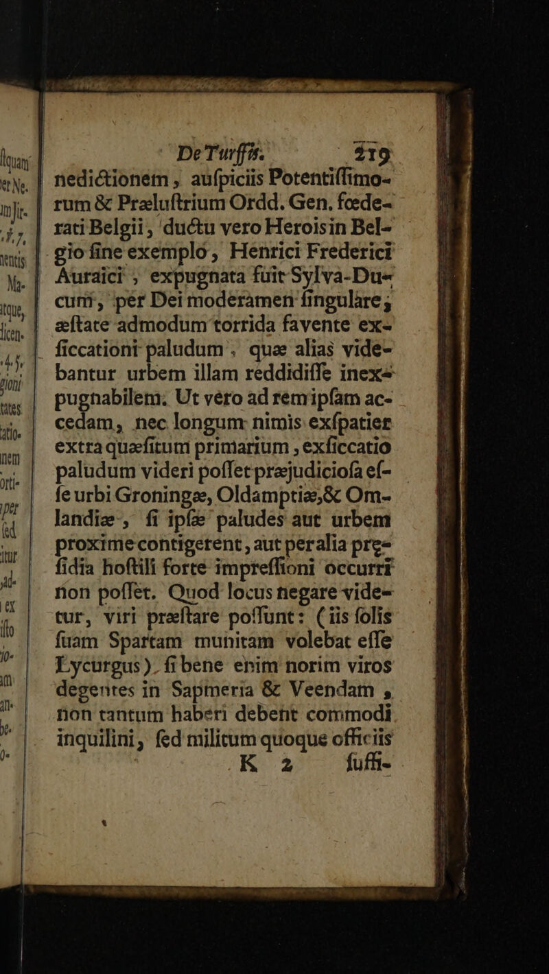 rati Belgii , ductu vero Heroisin Bel- gio fine exemplo, Henrici Frederici Auraici ; expugnata füit Sylva-Du« cuni, per Dei moderamen finguláre; sftate admodum torrida favente ex- bantur urbem illam reddidiffe inex« pugnabilem. Ut vero ad remip(am ac- cedam, nec longum: nimis exípatier extra quafitum primarium , exficcatio paludum videri poffet prajudiciofa ef- fe urbi Groningaes, Oldamptiae&amp;c Om- landie-, fi ipfe paludes aut urbem proxime contigerent , aut peralia pre» fidia hoftili forte impreffioni occurri rion poffet. Quod locus negare vide- tur, viri praftare poffunt: (iis folis fuam Spartam munitam volebat effe Lycurgus). fibene enim norim viros degentes in Sapmeria &amp; Veendam , non tantum haberi debent commodi inquilini, fed militum quoque officiis ! K 2 fuffi-