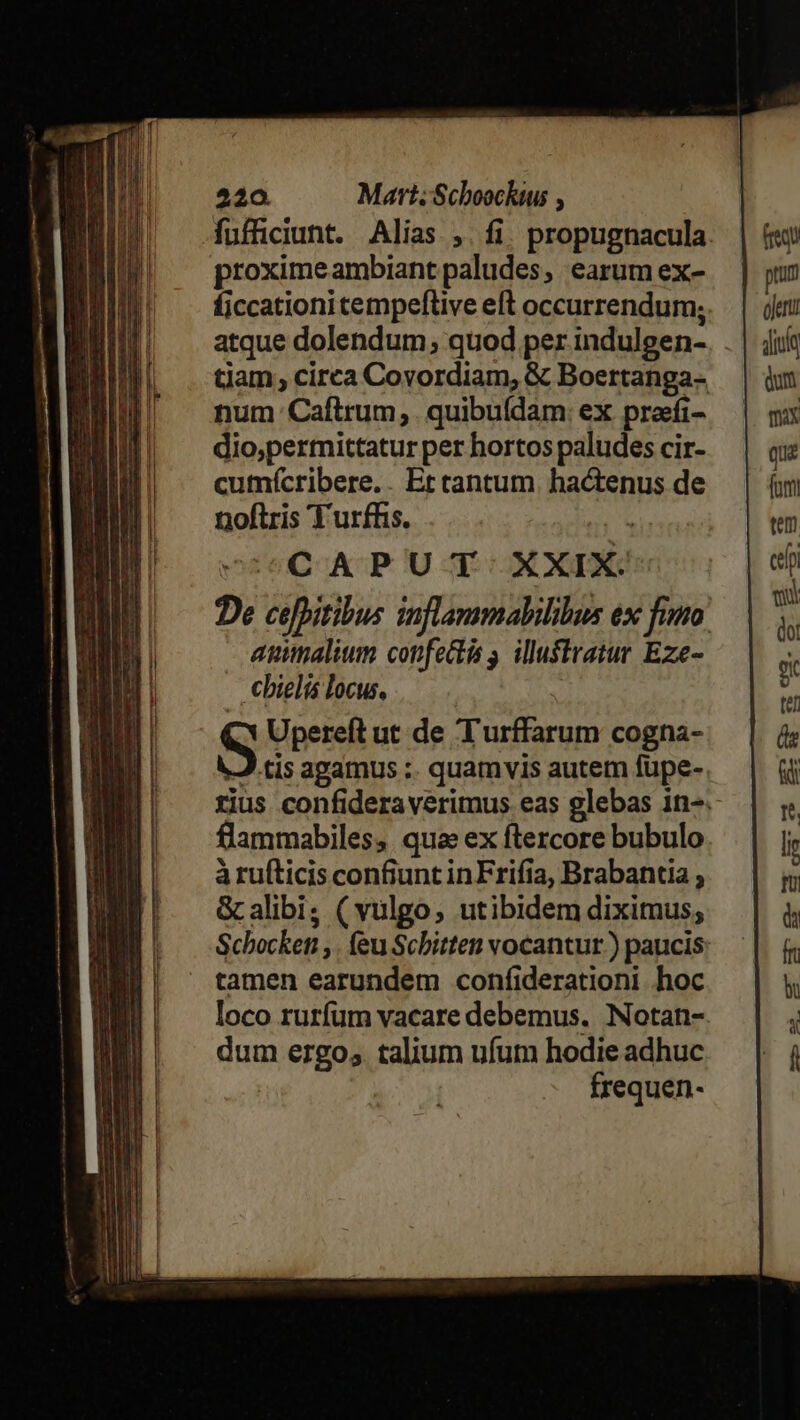 520. Mart; Scboocktus , proximeambiant paludes, earum ex- ficcationi tempeftive eft occurrendum; atque dolendum; quod per indulgen- tiam; circa Covordiam, &amp; Boertanga- num Caftrum, . quibufdam: ex preefi- dio,permittatur per hortos paludes cir- cumícribere.. Et tantum hactenus de noftris T urfhis. 2x CAPUT XXIX '' De cefpitibus inflammabilibus ex fimo aunalium confectis s. illuftratur Eze- €bielis locus, Upereft ut de Turffarum cogna- J cis agamus :. quamvis autem fupe- rius confideraverimus eas glebas in- flammabiles, qua ex ftercore bubulo à rufticis confiunt inFrifia, Brabantia , G alibi; (vulgo, utibidem diximus, Schocken ,. feu Scbitten vocantur.) paucis tamen earundem coníiderationi hoc loco rurfum vacare debemus. Notan- dum ergo, talium ufum hodie adhuc | frequen-